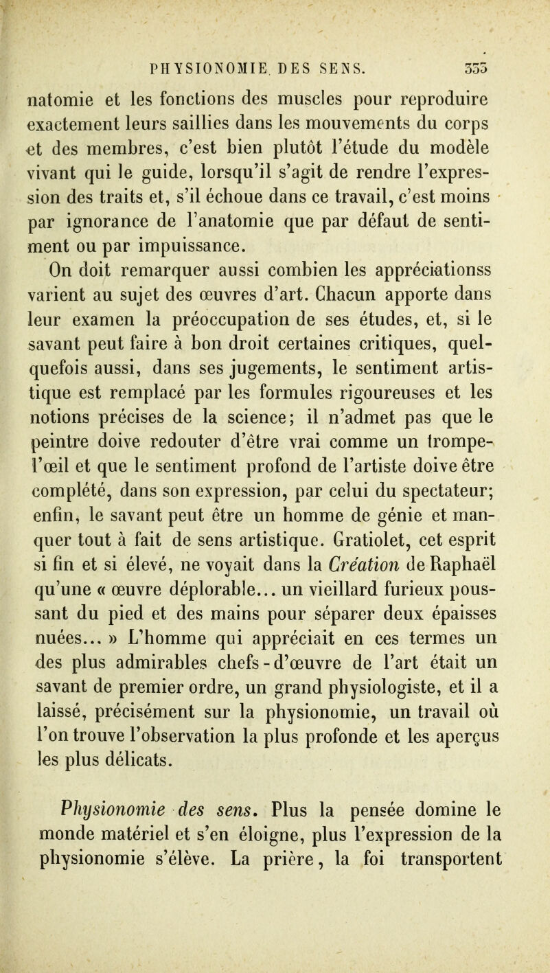 PHYSIONOMIE DES SEINS. 355 natomie et les fonctions des muscles pour reproduire exactement leurs saillies dans les mouvements du corps ^t des membres, c'est bien plutôt Tétude du modèle vivant qui le guide, lorsqu'il s'agit de rendre l'expres- sion des traits et, s'il échoue dans ce travail, c'est moins par ignorance de l'anatomie que par défaut de senti- ment ou par impuissance. On doit remarquer aussi combien les appréciationss varient au sujet des œuvres d'art. Chacun apporte dans leur examen la préoccupation de ses études, et, si le savant peut faire à bon droit certaines critiques, quel- quefois aussi, dans ses jugements, le sentiment artis- tique est remplacé par les formules rigoureuses et les notions précises de la science ; il n'admet pas que le peintre doive redouter d'être vrai comme un Irompe- l'œil et que le sentiment profond de l'artiste doive être complété, dans son expression, par celui du spectateur; enfin, le savant peut être un homme de génie et man- quer tout à fait de sens artistique. Gratiolet, cet esprit si fin et si élevé, ne voyait dans la Création de Raphaël qu'une « œuvre déplorable... un vieillard furieux pous- sant du pied et des mains pour séparer deux épaisses nuées... » L'homme qui appréciait en ces termes un des plus admirables chefs-d'œuvre de l'art était un savant de premier ordre, un grand physiologiste, et il a laissé, précisément sur la physionomie, un travail où l'on trouve l'observation la plus profonde et les aperçus les plus délicats. Physionomie des sens. Plus la pensée domine le monde matériel et s'en éloigne, plus l'expression de la physionomie s'élève. La prière, la foi transportent