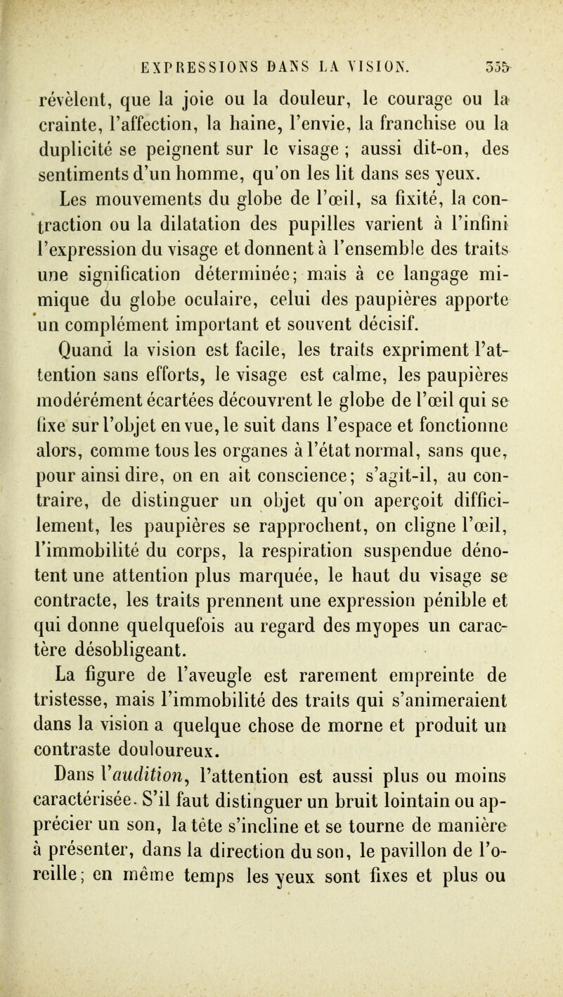 EXPRESSIONS DANS LA VISION. 55^ révèlent, que la joie ou la douleur, le courage ou la crainte, l'affection, la haine, l'envie, la franchise ou la duplicité se peignent sur le visage ; aussi dit-on, des sentiments d'un homme, qu'on les lit dans ses yeux. Les mouvements du globe de l'œil, sa fixité, la con- traction ou la dilatation des pupilles varient à l'infini l'expression du visage et donnent à l'ensemble des traits une signification déterminée; mais à ce langage mi- mique du globe oculaire, celui des paupières apporte un complément important et souvent décisif. Quand la vision est facile, les traits expriment l'at- tention sans efforts, le visage est calme, les paupières modérément écartées découvrent le globe de l'œil qui se fixe sur l'objet en vue, le suit dans l'espace et fonctionne alors, comme tous les organes à l'état normal, sans que, pour ainsi dire, on en ait conscience; s'agit-il, au con- traire, de distinguer un objet qu'on aperçoit diffici- lement, les paupières se rapprochent, on cligne l'œil, Timmobilité du corps, la respiration suspendue déno- tent une attention plus marquée, le haut du visage se contracte, les traits prennent une expression pénible et qui donne quelquefois au regard des myopes un carac- tère désobligeant. La figure de l'aveugle est rarement empreinte de tristesse, mais l'immobilité des traits qui s'animeraient dans la vision a quelque chose de morne et produit un contraste douloureux. Dans VaucUtion^ l'attention est aussi plus ou moins caractérisée. S'il faut distinguer un bruit lointain ou ap- précier un son, la tête s'incline et se tourne de manière à présenter, dans la direction du son, le pavillon de l'o- reille; en même temps les yeux sont fixes et plus ou