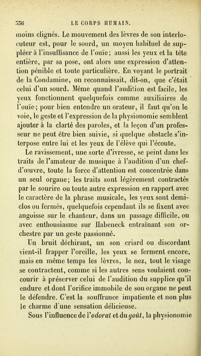 moins clignés. Le mouvement des lèvres de son interlo- cuteur est, pour le sourd, un moyen habituel de sup- pléer à l'insuffisance de l'ouïe ; aussi les yeux et la tête entière, par sa pose, ont alors une expression d'atten- tion pénible et toute particulière. En voyant le portrait de la Condamine, on reconnaissait, dit-on, que c'était celui d'un sourd. Même quand l'audition est facile, les yeux fonctionnent quelquefois comme auxiliaires de l'ouïe; pour bien entendre un orateur, il faut qu'on le voie, le geste et l'expression de la physionomie semblent ajouter à la clarté des paroles, et la leçon d'un profes- seur ne peut être bien suivie, si quelque obstacle s'in- terpose entre lui et les yeux de l'élève qui l'écoute. Le ravissement, une sorte d'ivresse, se peint dans les traits de l'amateur de musique à l'audition d'un chef- d'œuvre, toute la force d'attention est concentrée dans un seul organe; les traits sont légèrement contractés par le sourire ou toute autre expression en rapport avec le caractère de la phrase musicale, les yeux sont demi- clos ou fermés, quelquefois cependant ils se fixent avec angoisse sur le chanteur, dans un passage difficile, ou avec enthousiasme sur Habeneck entraînant son or- chestre par un geste passionné. Un bruit déchirant, un son criard ou discordant vient-il frapper l'oreille, les yeux se ferment encore, mais en même temps les lèvres, le nez, tout le visage se contractent, comme si les autres sens voulaient con- courir à préserver celui de l'audition du supplice qu'il endure et dont l'orifice immobile de son organe ne peut le défendre. C'est la souffrance impatiente et non plus le charme d'une sensation délicieuse. Sous l'influence de Yodorat et du goût, la physionomie