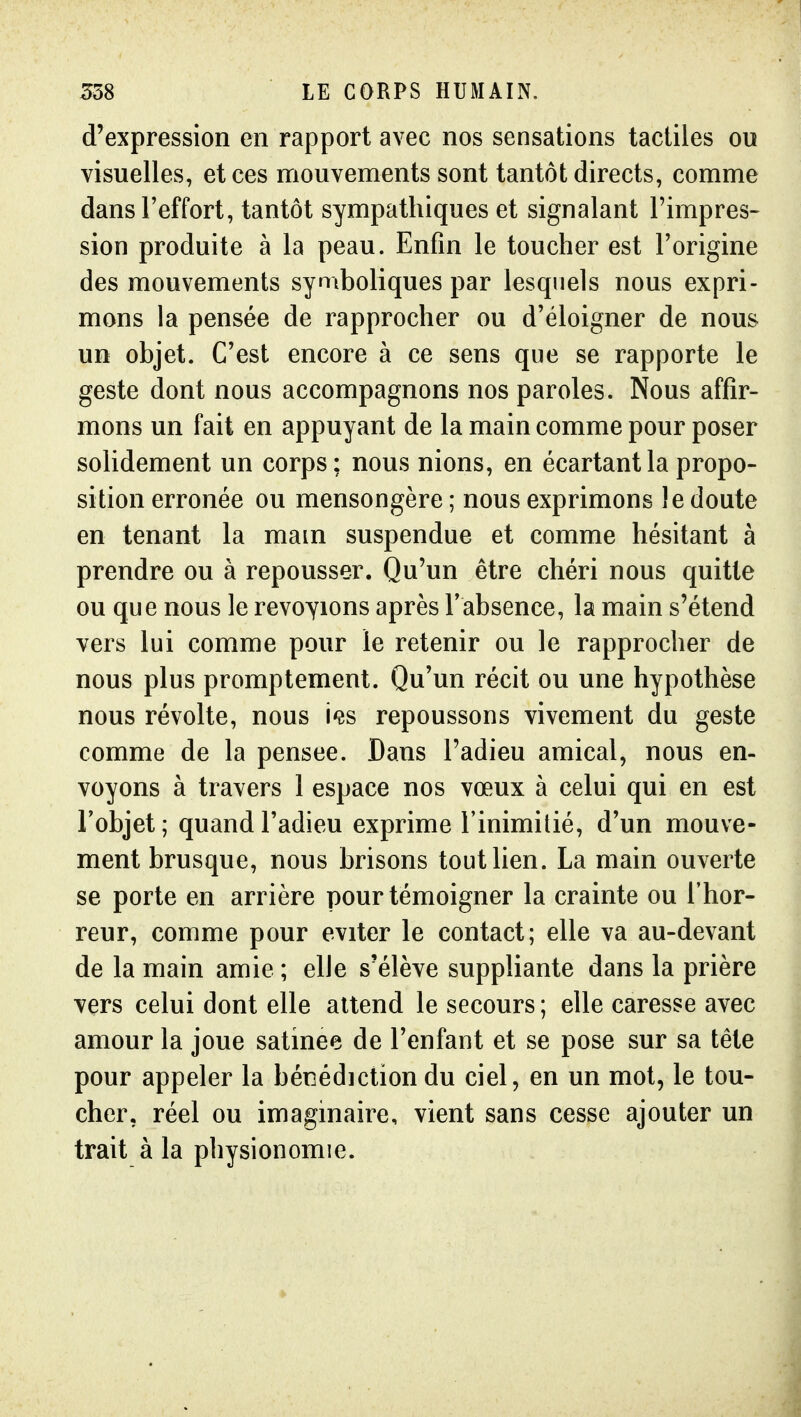 d'expression en rapport avec nos sensations tactiles ou visuelles, et ces mouvements sont tantôt directs, comme dans l'effort, tantôt sympathiques et signalant l'impres- sion produite à la peau. Enfin le toucher est l'origine des mouvements symboliques par lesquels nous expri- mons la pensée de rapprocher ou d'éloigner de nous un objet. C'est encore à ce sens que se rapporte le geste dont nous accompagnons nos paroles. Nous affir- mons un fait en appuyant de la main comme pour poser solidement un corps; nous nions, en écartant la propo- sition erronée ou mensongère ; nous exprimons le doute en tenant la main suspendue et comme hésitant à prendre ou à repousser. Qu'un être chéri nous quitte ou que nous le revoyions après l'absence, la main s'étend vers lui comme pour le retenir ou le rapprocher de nous plus promptement. Qu'un récit ou une hypothèse nous révolte, nous i^s repoussons vivement du geste comme de la pensée. Dans l'adieu amical, nous en- voyons à travers 1 espace nos vœux à celui qui en est Tobjet ; quand l'adieu exprime l'inimitié, d'un mouve- ment brusque, nous brisons tout lien. La main ouverte se porte en arrière pour témoigner la crainte ou l'hor- reur, comme pour éviter le contact; elle va au-devant de la main amie ; elle s'élève suppliante dans la prière vers celui dont elle attend le secours ; elle caresse avec amour la joue satinée de l'enfant et se pose sur sa tête pour appeler la bénédiction du ciel, en un mot, le tou- cher, réel ou imaginaire, vient sans cesse ajouter un trait à la physionomie.