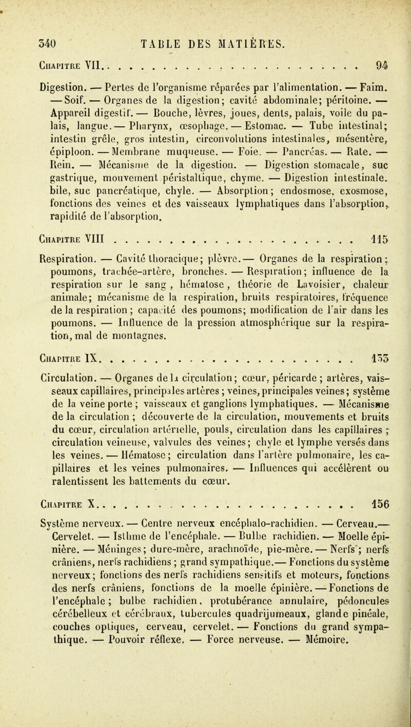 GlIAPITRE YIl Digestion. — Pertes de l'organisme réparées par ralimentation. — Faim. — Soif. — Organes de la digestion; cavité abdominale; péritoine.— Appareil digestif.— Bouche, lèvres, joues, dénis, palais, voile du pa- lais, langue.— Pharynx, œsophage. — Estomac. — Tube intestinal; intestin grêle, gros intestin, circonvolutions intestinales, mésentère, épiploon. —Membrane muqueuse. — Foie. — Pancréas. — Rate. — Rein. — Mécanisme de la digestion. — Digestion stomacale, suc gastrique, mouvement péristallique, chyme. — Digestion intestinale, bile, suc pancréatique, chyle. — Absorption; endosmose, exosmose, fonctions des veines et des vaisseaux lymphatiques dans l'absorption^ rapidité de l'absorption. Chapitre YIII 115 Respiration. — Cavité thoracique; plèvre.— Organes de la respiration; poumons, trachée-artère, bronches. — Respiration; influence de la respiration sur le sang, hématose, théorie de Lavoisier, chaleur animale; mécanisme de la respiration, bruits respiratoires, fréquence de la respiration ; capacité des poumons; modification de Fair dans les poumons. — Influence de la pression atmosphérique sur la respira- tion, mal de montagnes. Chapitre IX 155 Circulation. — Organes de h circulation; cœur, péricarde ; artères, vais- seaux capillaires, principales artères ; veines, principales veines ; système de la veine porte ; vaisseaux et ganglions lymphatiques. — Mécanisme de la circulation ; découverte de la circulation, mouvements et bruits du cœur, circulation artérielle, pouls, circulation dans les capillaires ;■ circulation veineuse, valvules des veines; chyle et lymphe versés dans les veines. — Hématose; circulation dans Tarière pulmonaire, les ca- pillaires et les veines pulmonaires. — Influences qui accélèrent ou ralentissent les battements du cœur. Chapitre X 156 Système nerveux. — Centre nerveux encéphalo-rachidien. —Cerveau.—> Cervelet. — Isthme de l'encéphale. — Bulbe rachidien. — Moelle épi- nière. —Méninges; dure-mère, arachnoïde, pie-mère. — Nerfs ; nerfs crâniens, nerts rachidiens ; grand sympathique.— Fonctions du système nerveux; fonctions des nerfs rachidiens sensitifs et moteurs, fonctions des nerfs crâniens, fonctions de la moelle épinière. — Fonctions de l'encéphale; bulbe rachidien, protubérance annulaire, pédoncules cérébelleux et cérébraux, tubercules quadrijumeaux, glande pinéale, couches optiques, cerveau, cervelet. — Fonctions du grand sympa- thique. — Pouvoir réflexe. — Force nerveuse. — Mémoire.