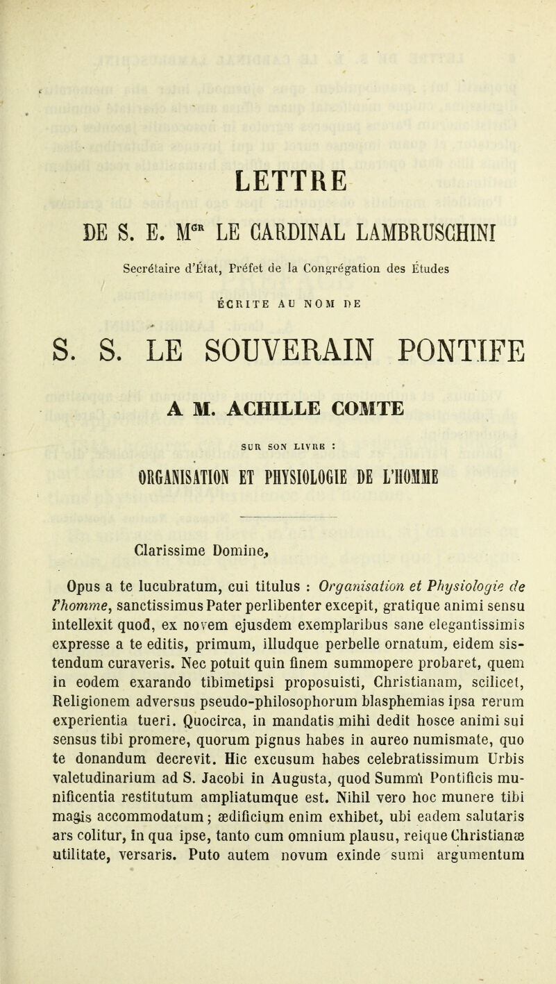 LETTRE DE S. E. M™ LE CARDINAL LAMBRUSCHINI Secrétaire d'État, Préfet de la Congrégation des Études ÉCRITE AU NOM DE S. S. LE SOUVERAIN PONTIFE A M. ACHILLE COMTE SUU SON LIVUE : ORGANISATION ET PHYSIOLOGIE DE L'HOMME Clarissime Domine, Opus a te lucubratum, cul titulus : Organisation et Physiologie de Phomme, sanctissimus Pater perlibenter excepit, gratique animi sensu intellexit quod, ex novem ejusdem exemplarlbus saiie elegantissimis expresse a te editis, primum, illudque perbelle ornatum, eidem sis- tendum curaveris. Nec potuit quin flnem summopere probaret, quem in eodem exarando tibimetipsi proposuisti, Ghristianam, scilicet, Religionem adversus pseudo-philosophorum blasphemias ipsa rerum €xperientia tueri. Quocirca, in mandatis mihi dédit hosce animi sui sensus tibi promere, quorum pignus habes in aureo numismate, quo te donandum decrevit. Hic excusum habes celebratissimum Urbis valetudinarium ad S. Jacobi in Augusta, quod Summi Pontificis mu- nificentia restitutum ampliatumque est. Nihil vero hoc munere tibi ma^is accommodatum ; œdificium enim exhibet, ubi eadem salutaris ars colitur, in qua ipse, tanto cum omnium plausu, reique Christianas utilitate, versaris. Puto autem novum exinde su mi argumentum