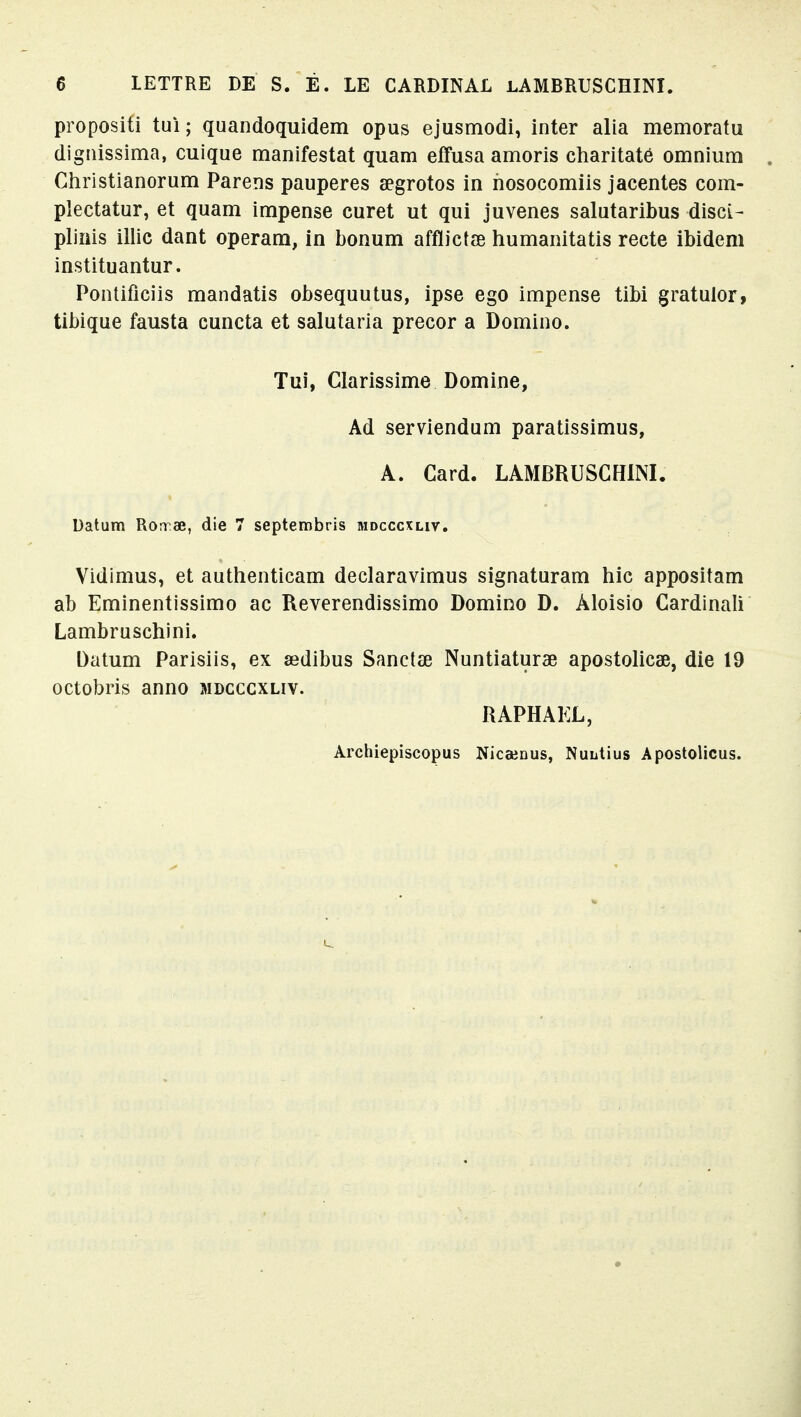 propositi tui ; quandoquidem opus ejusmodi, inter alia memoratu dignissima, cuique manifestât quam effusa amoris charitaté omnium Christianorum Parens pauperes œgrotos in hosocomiis jacentes com- pîectatur, et quam impense curet ut qui juvenes salutaribus disci- pliiiis illic dant operam, in bonum afflictœ humanitatis recte ibidem instituantur. Pontificiis mandatis obsequutus, ipse ego impense tibi gratulor, tibique fausta cuncta et salutaria precor a Domino. Tui, Clarissime Domine, Ad serviendum paratissimus, A. Card. LAMBRUSCHINI. Datum Ron œ, die 7 septembris mdcccxliv. Vidimus, et authenticam declaravimus signaturam hic appositam ab Eminentissimo ac Reverendissimo Domino D. Âloisio Cardinali Lambruschini. Datum Parisiis, ex sedibus Sanctee Nuntiaturae apostolicae, die 19 octobris anno mdcccxliv. RAPHAËL, Archiepiscopus Nicaenus, Nuutius Apostolicus.