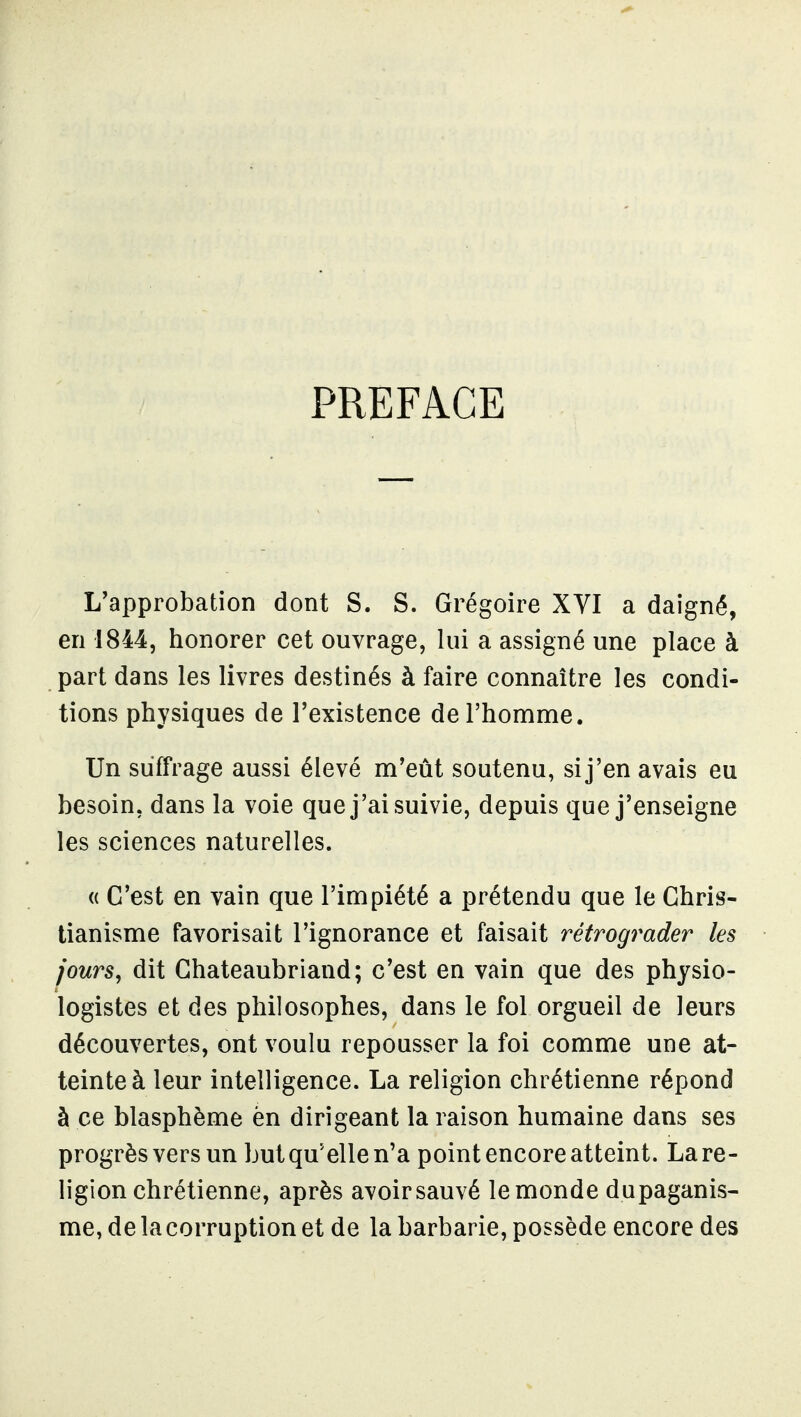 PREFACE L'approbation dont S. S. Grégoire XYI a daigné, en 1844, honorer cet ouvrage, lui a assigné une place à part dans les livres destinés à faire connaître les condi- tions physiques de l'existence de l'homme. Un suffrage aussi élevé m'eût soutenu, si j'en avais eu besoin, dans la voie que j'ai suivie, depuis que j'enseigne les sciences naturelles. « C'est en vain que l'impiété a prétendu que le Chris- tianisme favorisait l'ignorance et faisait rétrograder les jours, dit Chateaubriand; c'est en vain que des physio- logistes et des philosophes, dans le fol orgueil de leurs découvertes, ont voulu repousser la foi comme une at- teinte à leur intelligence. La religion chrétienne répond à ce blasphème èn dirigeant la raison humaine dans ses progrès vers un but qu'elle n'a point encore atteint. La re- ligion chrétienne, après avoir sauvé le monde dupaganis- me,delacorruptionet de la barbarie, possède encore des