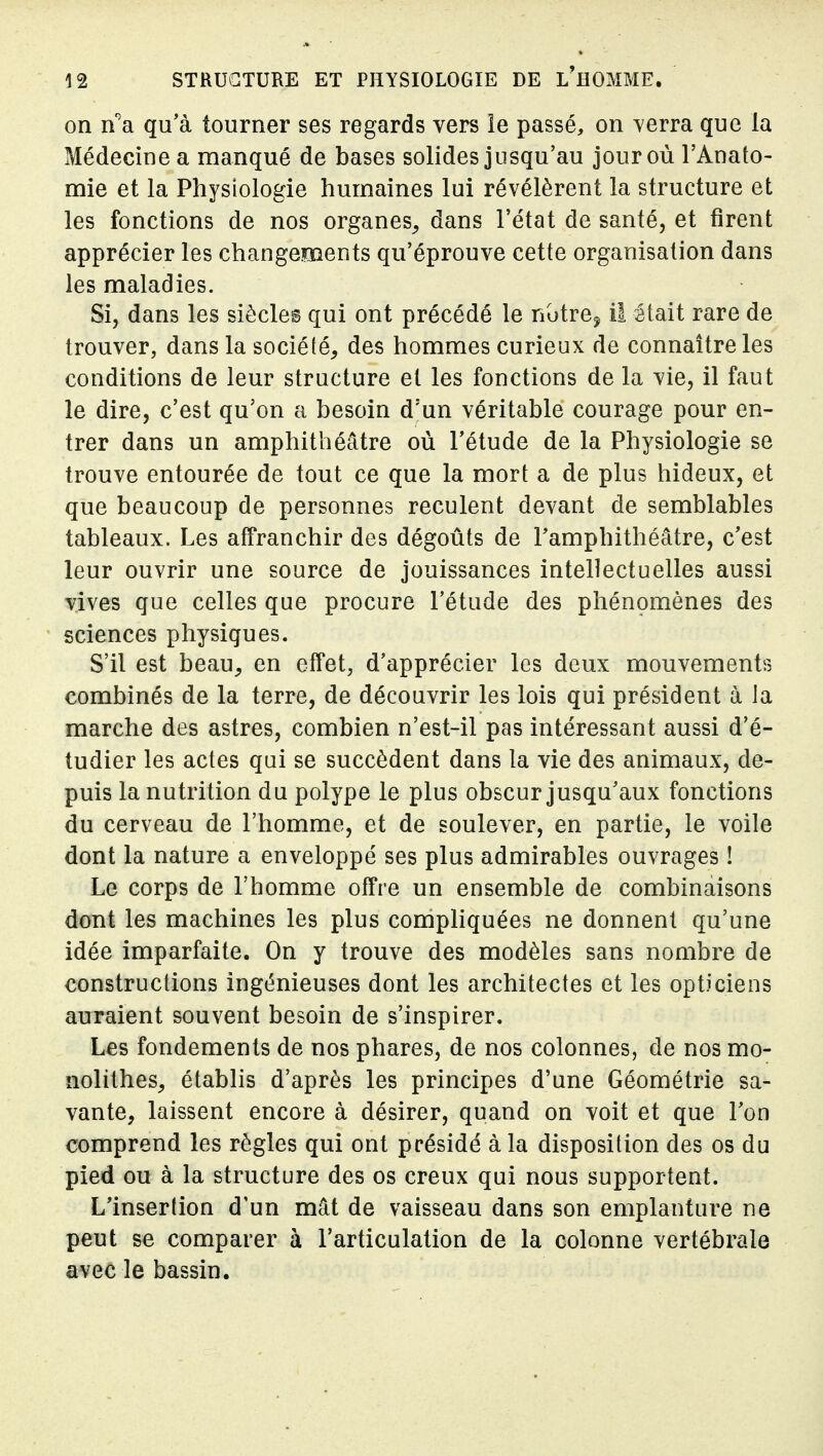 on n''a qu'à tourner ses regards vers le passé, on ^erra que la Médecine a manqué de bases solides jusqu'au jour où l'Anato- mie et la Physiologie humaines lui révélèrent la structure et les fonctions de nos organes^ dans l'état de santé, et firent apprécier les changements qu'éprouve cette organisation dans les maladies. Si, dans les siècles qui ont précédé le nutre^ il était rare de trouver, dans la société, des hommes curieux de connaître les conditions de leur structure et les fonctions de la vie, il faut le dire, c'est qu'on a besoin d'un véritable courage pour en- trer dans un amphithéâtre où l'étude de la Physiologie se trouve entourée de tout ce que la mort a de plus hideux, et que beaucoup de personnes reculent devant de semblables tableaux. Les affranchir des dégoûts de l'amphithéâtre, c'est leur ouvrir une source de jouissances intellectuelles aussi vives que celles que procure l'étude des phénomènes des sciences physiques. S'il est beau, en effet, d'apprécier les deux mouvementrs combinés de la terre, de découvrir les lois qui président à la marche des astres, combien n'est-il pas intéressant aussi d'é- tudier les actes qui se succèdent dans la vie des animaux, de- puis la nutrition du polype le plus obscur jusqu'aux fonctions du cerveau de l'homme, et de soulever, en partie, le voile dont la nature a enveloppé ses plus admirables ouvrages ! Le corps de l'homme offre un ensemble de combinaisons dont les machines les plus compliquées ne donnent qu'une idée imparfaite. On y trouve des modèles sans nombre de constructions ingénieuses dont les architectes et les opticiens auraient souvent besoin de s'inspirer. Les fondements de nos phares, de nos colonnes, de nos mo- nolithes, établis d'après les principes d'une Géométrie sa- vante, laissent encore à désirer, quand on voit et que l'on comprend les règles qui ont présidé à la disposition des os du pied ou à la structure des os creux qui nous supportent. L'insertion d'un mât de vaisseau dans son emplanture ne peut se comparer à l'articulation de la colonne vertébrale avec le bassin.