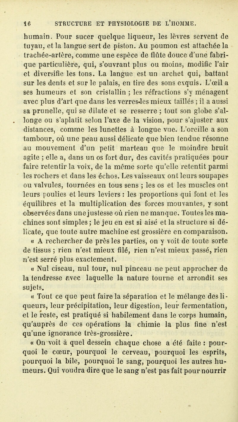humain. Pour sucer quelque liqueur, les lèvres servent de tuyau, et la langue sert de piston. Au poumon est attachée la trachée-artère, comme une espèce de flûte douce d'une fabri- que particulière, qui, s'ouvrant plus ou moins, inodifie Tair et diversifie les tons. La langue est un archet qui, battant sur les dents et sur le palais, en tire des sons exquis. L'œil a ses humeurs et son cristallin ; les réfractions s'y ménagent avec plus d^art que dans les verresJes mieux taillés ; il a aussi sa prunelle, qui se dilate et se resserre ; tout son globe s'al- longe ou s'aplatit selon l'axe de la vision, pour s'ajuster aux distances, comme les lunettes à longue vue. L'oreille a son tambour, où une peau aussi délicate que bien tendue résonne au mouvement d'un pe(it marteau que le moindre bruit agite ; elle a, dans un os fort dur, des cavités pratiquées pour faire retentir la voix, de la même sorte qu'elle retentit parmi les rochers et dans les échos. Les vaisseaux ont leurs soupapes ou valvules, tournées en tous sens ; les os et les muscles ont leurs poulies et leurs leviers : les proportions qui font et les équilibres et la multiplication des forces mouvantes, y sont observées dans une justesse où rien ne manque. Toutes les ma- chines sont simples ; le jeu en est si aisé et la structure si dé- licate, que toute autre machine est grossière en comparaison. « A rechercher de près les parties, on y voit de toute sorte de tissus ; rien n'est mieux filé, rien n'est mieux passé, rien n'est serré plus exactement. « Nul ciseau, nul tour, nul pinceau ne peut approcher de la tendresse avec laquelle la nature tourne et arrondit ses sujets. « Tout ce que peut faire la séparation et le mélange des li- queurs, leur précipitation, leur digestion, leur fermentation, et le reste, est pratiqué si habilement dans le corps humain, qu'auprès de ces opérations la chimie la plus fine n'est qu'une ignorance très-grossière. « On voit à quel dessein chaque chose a été faite : pour- quoi le cœur, pourquoi le cerveau, pourquoi les esprits, pourquoi la bile, pourquoi le sang, pourquoi les autres hu- meurs. Qui voudra dire que le sang n'est pas fait pour nourrir