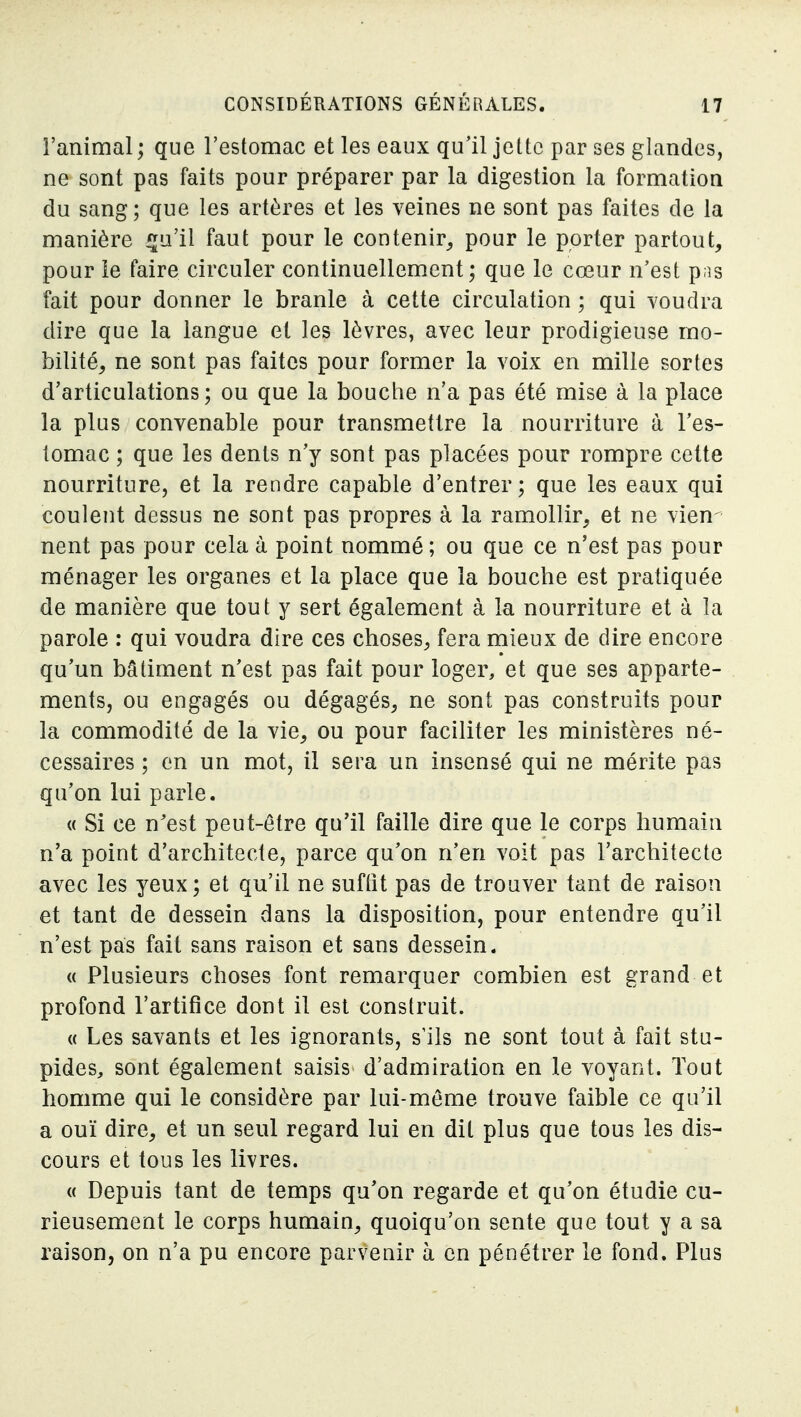 l'animal ; que l'estomac et les eaux qu'il jette par ses glandes, ne sont pas faits pour préparer par la digestion la formation du sang; que les artères et les veines ne sont pas faites de la manière ^ii'il faut pour le contenir^ pour le porter partout, pour le faire circuler continuellement ; que le cœur n'est pns fait pour donner le branle à cette circulation ; qui voudra dire que la langue et les lèvres, avec leur prodigieuse mo- bilité, ne sont pas faites pour former la voix en mille sortes d'articulations; ou que la bouche n'a pas été mise à la place la plus convenable pour transmettre la nourriture à l'es- tomac ; que les dents n'y sont pas placées pour rompre cette nourriture, et la rendre capable d'entrer; que les eaux qui coulent dessus ne sont pas propres à la ramollir, et ne vien nent pas pour cela à point nommé ; ou que ce n'est pas pour ménager les organes et la place que la bouche est pratiquée de manière que tout y sert également à la nourriture et à la parole : qui voudra dire ces choses, fera mieux de dire encore qu'un bâtiment n'est pas fait pour loger, et que ses apparte- ments, ou engagés ou dégagés, ne sont pas construits pour la commodité de la vie, ou pour faciliter les ministères né- cessaires ; en un mot, il sera un insensé qui ne mérite pas qu'on lui parle. « Si ce n'est peut-être qu'il faille dire que le corps humain n'a point d'architecte, parce qu'on n'en voit pas l'architecte avec les yeux; et qu'il ne suftît pas de trouver tant de raison et tant de dessein dans la disposition, pour entendre qu'il n'est pas fait sans raison et sans dessein. « Plusieurs choses font remarquer combien est grand et profond l'artifice dont il est construit. « Les savants et les ignorants, s'ils ne sont tout à fait stu- pides, sont également saisis d'admiration en le voyant. Tout homme qui le considère par lui-même trouve faible ce qu'il a ouï dire, et un seul regard lui en dit plus que tous les dis- cours et tous les livres. « Depuis tant de temps qu'on regarde et qu'on étudie cu- rieusement le corps humain, quoiqu'on sente que tout y a sa raison, on n'a pu encore parvenir à en pénétrer le fond. Plus