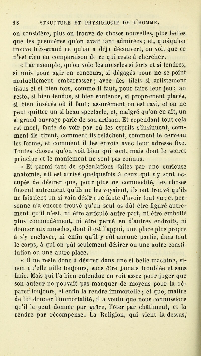 on considère, plus on trouve de choses nouvelles, plus belles que les premières qu'on avait tant admirées ; et, quoiqu'on trouve très-grand ce qu'on a drjà découvert, on voit que ce n'est r'en en comparaison de ce qui reste à chercher. u Par exemple, qu'on voie les muscles si forts et si tendres, si unis pour agir en concours, si dégagés pour ne se point mutuellement embarrasser; avec des filets si artistement tissus et si bien tors, comme il faut, pour faire leur jeu; au reste, si bien tendus, si bien soutenus, si proprement placés, si bien insérés où il faut ; assurément on est ravi, et on ne peut quitter un si beau spectacle, et, malgré qu'on en ait, un si grand ouvrage parle de son artisan. Et cependant tout cela est mort, faute de voir par où les esprits s'insinuent, com- ment ils tirent, comment ils relâchent, comment le cerveau les forme, et comment il les envoie avec leur adresse fixe. Toutes choses qu'on voit bien qui sont, mais dont le secret principe et le maniement ne sont pas connus. « Et parmi tant de spéculations faites par une curieuse anatomie, s'il est arrivé quelquefois à ceux qui s'y sont oc- cupés de désirer que, pour plus ae commodité, les choses fussent autrement qu'ils ne les voyaient, ils ont trouvé qu'ils ne faisaient un si vain dcsir que faute d'avoir tout vu; et per- sonne n'a encore trouvé qu'un seul os dût être figuré autre- ment quil n'est, ni être articulé autre part, ni être emboîté plus commodément, ni être percé en d'autres endroits, ni donner aux muscles, dont il est l'appui, une place plus propre à s'y enclaver, ni enfin qu*il y eût aucune partie, dans tout le corps, à qui on pût seulement désirer ou une autre consti- tution ou une autre place. « Il ne reste donc à désirer dans une si belle machine, si- non qu'elle aille toujours, sans ê(re jamais troublée et sans finir. Mais qui l'a bien entendue en voit assez pour juger que son auteur ne pouvait pas manquer de moyens pour la ré- parer toujourb, et enfin la rendre immortelle ; et que, maître de lui donner l'immortalité, il a voulu que nous connussions qu'il la peut donner par grâce, Tôter par châtiment, et la rendre par récompense. La Religion, qui vient là-dessus,