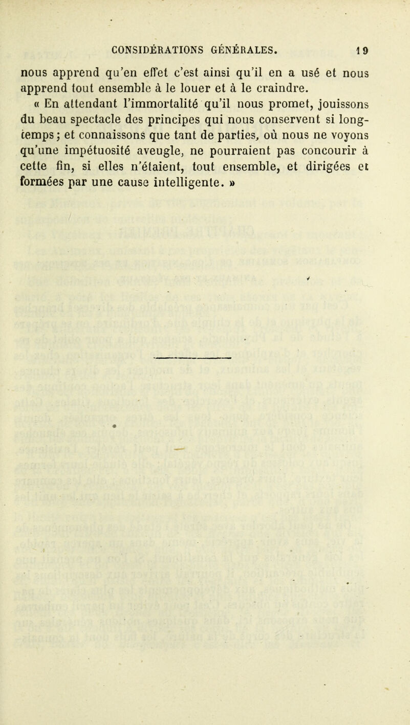 nous apprend qu'en effet c'est ainsi qu'il en a usé et nous apprend tout ensemble à le louer et à le craindre. « En attendant l'immortalité qu'il nous promet, jouissons du beau spectacle des principes qui nous conservent si long- temps ; et connaissons que tant de parties, où nous ne voyons qu'une impétuosité aveugle, ne pourraient pas concourir à cette fin, si elles n'étaient, tout ensemble, et dirigées et formées par une cause intelligente. »