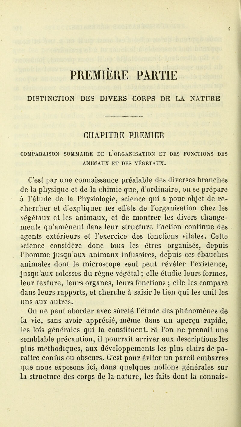 PREMIÈRE PARTIE DISTINCTION DES DIVERS CORPS DE LA NATURE CHAPITRE PREMIER COMPARAISON SOMMAIRE DE l'orGANISATION ET DES FONCTIONS DES ANIMAUX ET DES VÉGÉTAUX. C'est par une connaissance préalable des diverses branches de la physique et de la chimie que, d'ordinaire, on se prépare à l'étude de la Physiologie, science qui a pour objet de re- chercher et d'expliquer les effets de l'organisation chez les végétaux et les animaux, et de montrer les divers change- ments qu'amènent dans leur structure l'action continue des agents extérieurs et l'exercice des Ibnctions vitales. Cette science considère donc tous les êtres organisés, depuis l'homme jusqu'aux animaux infusoires, depuis ces ébauches animales dont le microscope seul peut révéler l'existence, jusqu'aux colosses du règne végétal; elle étudie leurs formes, leur texture, leurs organes, leurs fonctions ; elle les compare dans leurs rapports, et cherche à saisir le lien qui les unit les uns aux autres. On ne peut aborder avec sûreté l'étude des phénomènes de la vie, sans avoir apprécié, même dans un aperçu rapide, les lois générales qui la constituent. Si Fon ne prenait une semblable précaution, il pourrait arriver aux descriptions les plus méthodiques, aux développements les plus clairs de pa- raître confus ou obscurs. C'est pour éviter un pareil embarras que nous exposons ici, dans quelques notions générales sur la structure des corps de la nature, les faits dont la connais-