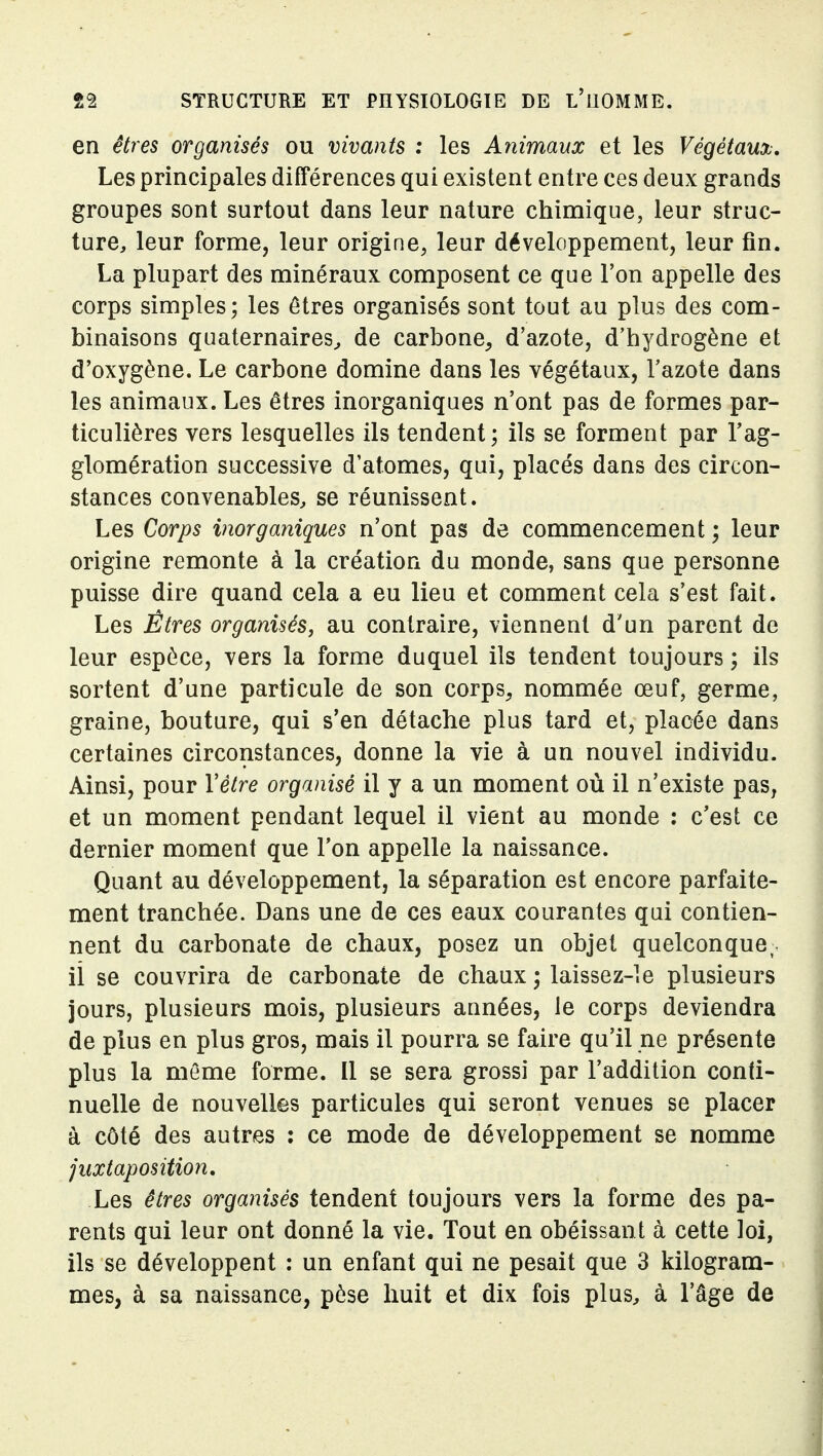 en êtres organisés ou vivants : les Animaux et les Végétaux, Les principales différences qui existent entre ces deux grands groupes sont surtout dans leur nature chimique, leur struc- ture, leur forme, leur origine, leur développement, leur fin. La plupart des minéraux composent ce que l'on appelle des corps simples; les êtres organisés sont tout au plus des com- binaisons quaternaires^ de carbone, d'azote, d'hydrogène et d'oxygène. Le carbone domine dans les végétaux, l'azote dans les animaux. Les êtres inorganiques n'ont pas de formes par- ticulières vers lesquelles ils tendent; ils se forment par l'ag- glomération successive d'atomes, qui, placés dans des circon- stances convenables, se réunissent. Les Corps inorganiques n'ont pas de commencement ; leur origine remonte à la création du monde, sans que personne puisse dire quand cela a eu lieu et comment cela s'est fait. Les Êtres organisés, au contraire, viennent d'un parent de leur espèce, vers la forme duquel ils tendent toujours ; ils sortent d'une particule de son corps, nommée œuf, germe, graine, bouture, qui s'en détache plus tard et, placée dans certaines circonstances, donne la vie à un nouvel individu. Ainsi, pour Vètre organisé il y a un moment où il n'existe pas, et un moment pendant lequel il vient au monde ; c'est ce dernier moment que l'on appelle la naissance. Quant au développement, la séparation est encore parfaite- ment tranchée. Dans une de ces eaux courantes qui contien- nent du carbonate de chaux, posez un objet quelconque, il se couvrira de carbonate de chaux ; laissez-le plusieurs jours, plusieurs mois, plusieurs années, le corps deviendra de plus en plus gros, mais il pourra se faire qu'il ne présente plus la même forme. Il se sera grossi par l'addition conti- nuelle de nouvelles particules qui seront venues se placer à côté des autres : ce mode de développement se nomme juxtaposition. Les êtres organisés tendent toujours vers la forme des pa- rents qui leur ont donné la vie. Tout en obéissant à cette loi, ils se développent : un enfant qui ne pesait que 3 kilogram- mes, à sa naissance, pèse huit et dix fois plus, à l'âge de