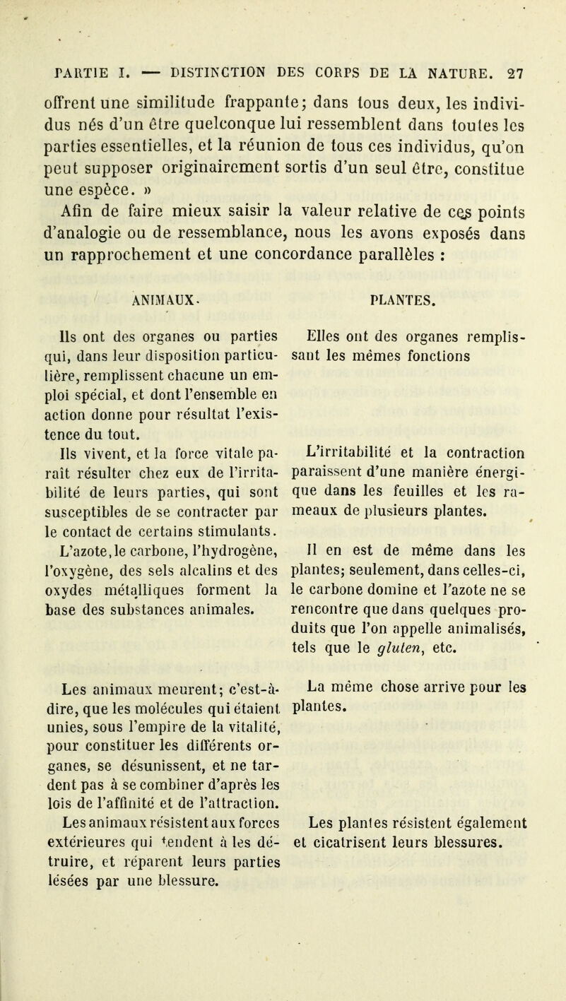 offrent une similitude frappante; dans tous deux, les indivi- dus nés d'un être quelconque lui ressemblent dans toutes les parties essentielles, et la réunion de tous ces individus, qu'on peut supposer originairement sortis d'un seul être, constitue une espèce. » Afin de faire mieux saisir la valeur relative de points d'analogie ou de ressemblance, nous les avons exposés dans un rapprochement et une concordance parallèles : ANIMAUX. PLANTES. Us ont des organes ou parties qui, dans leur disposition particu- lière, remplissent chacune un em- ploi spécial, et dont l'ensemble en action donne pour résultat l'exis- tence du tout. Ils vivent, et la force vitale pa- rait résulter chez eux de l'irrita- bilité de leurs parties, qui sont susceptibles de se contracter par le contact de certains stimulants. L'azote,le carbone, l'hydrogène, l'oxygène, des sels alcalins et des oxydes métalliques forment la base des substances animales. Elles ont des organes remplis- sant les mêmes fonctions L'irritabilité et la contraction paraissent d'une manière énergi- que dans les feuilles et les ra- meaux de plusieurs plantes. Il en est de même dans les plantes; seulement, dans celles-ci, le carbone domine et l'azote ne se rencontre que dans quelques pro- duits que l'on appelle animalisés, tels que le gluten, etc. Les animaux meurent; c'est-à- dire, que les molécules qui étaient unies, sous l'empire de la vitalité, pour constituer les différents or- ganes, se désunissent, et ne tar- dent pas à se combiner d'après les lois de l'affinité et de l'attraclion. Les animaux résistent aux forces extérieures qui tendent à les dé- truire, et réparent leurs parties lésées par une blessure. La même chose arrive pour les plantes. Les plantes résistent également et cicatrisent leurs blessures.