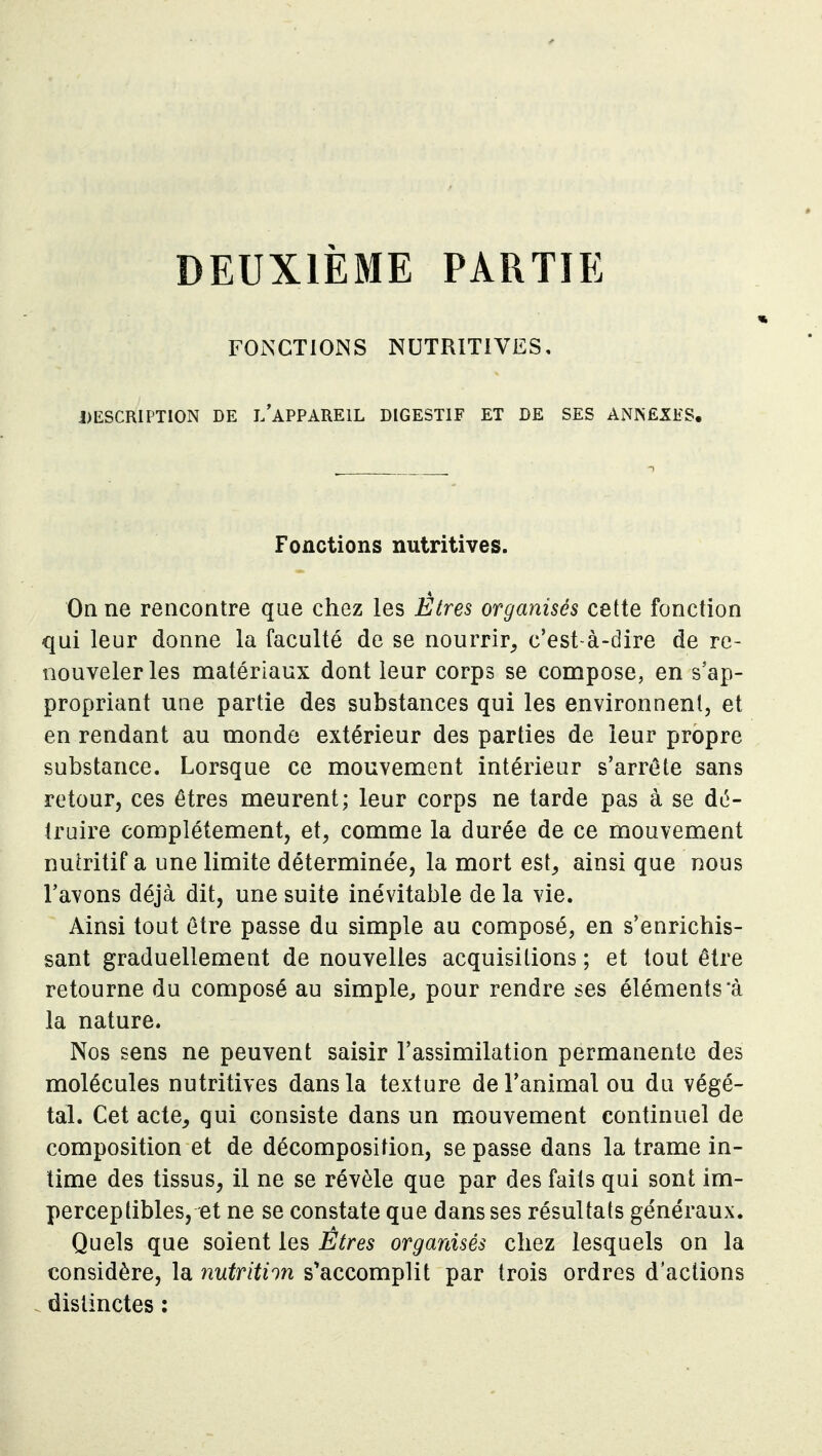 DEUXIÈME PARTIE FONCTIONS NUTRITIVES, DESCRIPTION DE i/aPPAREIL DIGESTIF ET DE SES ANNEXES. Fonctions nutritives. On ne rencontre que chez les Êtres organisés cette fonction qui leur donne la faculté de se nourrir^ c'est-à-dire de re- nouveler les matériaux dont leur corps se compose, en s'ap- propriant une partie des substances qui les environnent, et en rendant au monde extérieur des parties de leur propre substance. Lorsque ce mouvement intérieur s'arrôte sans retour, ces êtres meurent; leur corps ne tarde pas à se dé- truire complètement, et, comme la durée de ce mouvement nutritif a une limite déterminée, la mort est^ ainsi que nous l'avons déjà dit, une suite inévitable de la vie. Ainsi tout être passe du simple au composé, en s'enrichis- sant graduellement de nouvelles acquisitions ; et tout être retourne du composé au simple^ pour rendre ses éléments *à la nature. Nos sens ne peuvent saisir l'assimilation permanente des molécules nutritives dans la texture de l'animal ou du végé- tal. Cet acte, qui consiste dans un mouvement continuel de composition et de décomposition, se passe dans la trame in- time des tissus, il ne se révèle que par des faits qui sont im- perceptibles, et ne se constate que dans ses résultats généraux. Quels que soient les Etres organisés chez lesquels on la considère, la nutrition s^accomplit par trois ordres d'actions distinctes :