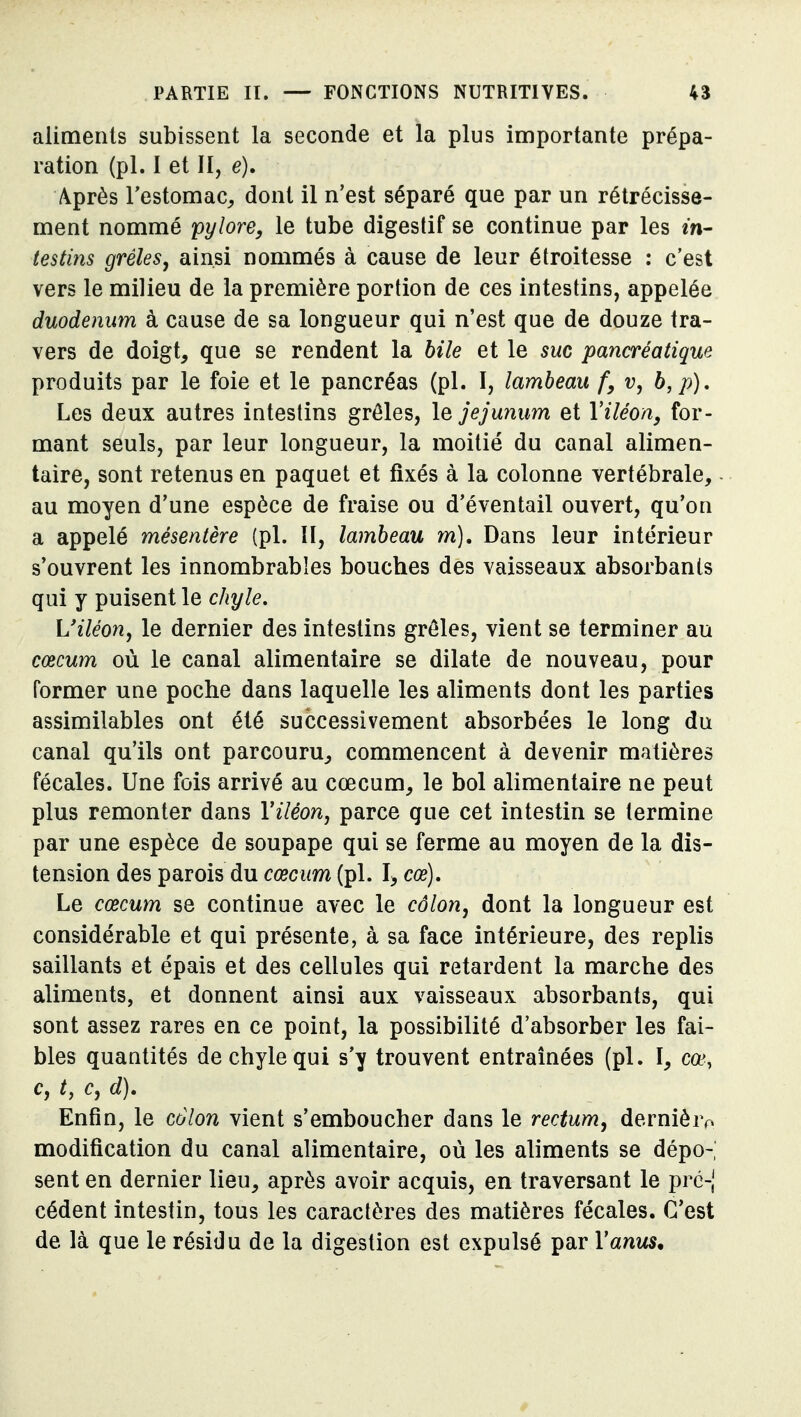 aliments subissent la seconde et la plus importante prépa- ration (pl. I et II, e), Après l'estomac^ dont il n'est séparé que par un rétrécisse- ment nommé pylore, le tube digestif se continue par les in- testins grêles, ainsi nommés à cause de leur étroitesse : c'est vers le milieu de la première portion de ces intestins, appelée duodénum à cause de sa longueur qui n'est que de douze tra- vers de doigt, que se rendent la bile et le suc pancréatique produits par le foie et le pancréas (pl. I, lambeau f, v, b,p). Les deux autres intestins grêles, \q jéjunum et Viléon, for- mant seuls, par leur longueur, la moitié du canal alimen- taire, sont retenus en paquet et fixés à la colonne vertébrale, - au moyen d'une espèce de fraise ou d'éventail ouvert, qu'on a appelé mésentère (pl. H, lambeau m). Dans leur intérieur s'ouvrent les innombrables bouches des vaisseaux absorbants qui y puisent le chyle. L'iléon, le dernier des intestins grêles, vient se terminer au cœcum où le canal alimentaire se dilate de nouveau, pour former une poche dans laquelle les aliments dont les parties assimilables ont été successivement absorbées le long du canal qu'ils ont parcouru, commencent à devenir matières fécales. Une fois arrivé au cœcum, le bol alimentaire ne peut plus remonter dans Viléon, parce que cet intestin se termine par une espèce de soupape qui se ferme au moyen de la dis- tension des parois du cœcum (pl. I, cœ). Le cœcum se continue avec le côlon, dont la longueur est considérable et qui présente, à sa face intérieure, des replis saillants et épais et des cellules qui retardent la marche des aliments, et donnent ainsi aux vaisseaux absorbants, qui sont assez rares en ce point, la possibilité d'absorber les fai- bles quantités de chyle qui s'y trouvent entraînées (pl. ï, cœ, c, t, c, d). Enfin, le colon vient s'emboucher dans le rectum, dernière modification du canal alimentaire, où les aliments se dépo- sent en dernier lieu, après avoir acquis, en traversant le pré-,' cèdent intestin, tous les caractères des matières fécales. C'est de là que le résidu de la digestion est expulsé par Y anus.