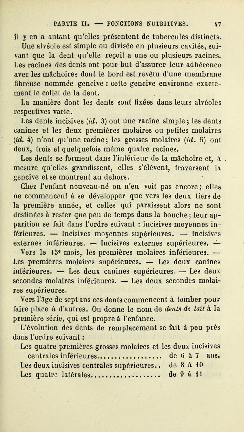 il y en a autant qu'elles présentent de tubercules distincts. Une alvéole est simple ou divisée en plusieurs cavités, sui- vant que la dent qu'elle reçoit a une ou plusieurs racines. liCs racines des dents ont pour but d'assurer leur adhérence avec les mâchoires dont le bord est revêtu d'une membrane fibreuse nommée gencive : cette gencive environne exacte- ment le collet de la dent. La manière dont les dents sont fixées dans leurs alvéoles respectives varie. Les dents incisives {id, 3) ont une racine simple; les dents canines et les deux premières molaires ou petites molaires {id, 4) n'ont qu'une racine; les grosses molaires {id, 5) ont deux, trois et quelquefois même quatre racines. Les dents se forment dans l'intérieur de la mâchoire et, à . mesure qu'elles grandissent, elles s'élèvent, traversent la gencive et se montrent au dehors. Chez l'enfant nouveau-né on n'en voit pas encore ; elles ne commencent à se développer que vers les deux tiers do la première année, et celles qui paraissent alors ne sont destinées à rester que peu de temps dans la bouche ; leur ap- parition se fait dans l'ordre suivant : incisives moyennes in- férieures. — Incisives moyennes supérieures. — Incisives externes inférieures. — Incisives externes supérieures. — Vers le 15® mois, les premières molaires inférieures. — Les premières molaires supérieures. — Les deux canines inférieures. — Les deux canines supérieures. — Les deux secondes molaires inférieures. — Les deux secondes molai- res supérieures. Vers l'âge de sept ans ces dents commencent à tomber pour faire place à d'autres. On donne le nom de dénis de lait à la première série, qui est propre à l'enfance. L'évolution des dents de remplacement se fait à peu près dans l'ordre suivant : Les quatre premières grosses molaires et les deux incisives centrales inférieures de 6 à 7 ans. Les deux incisives centrales supérieures.. de 8 à 40 Les quatre latérales de 9 à It