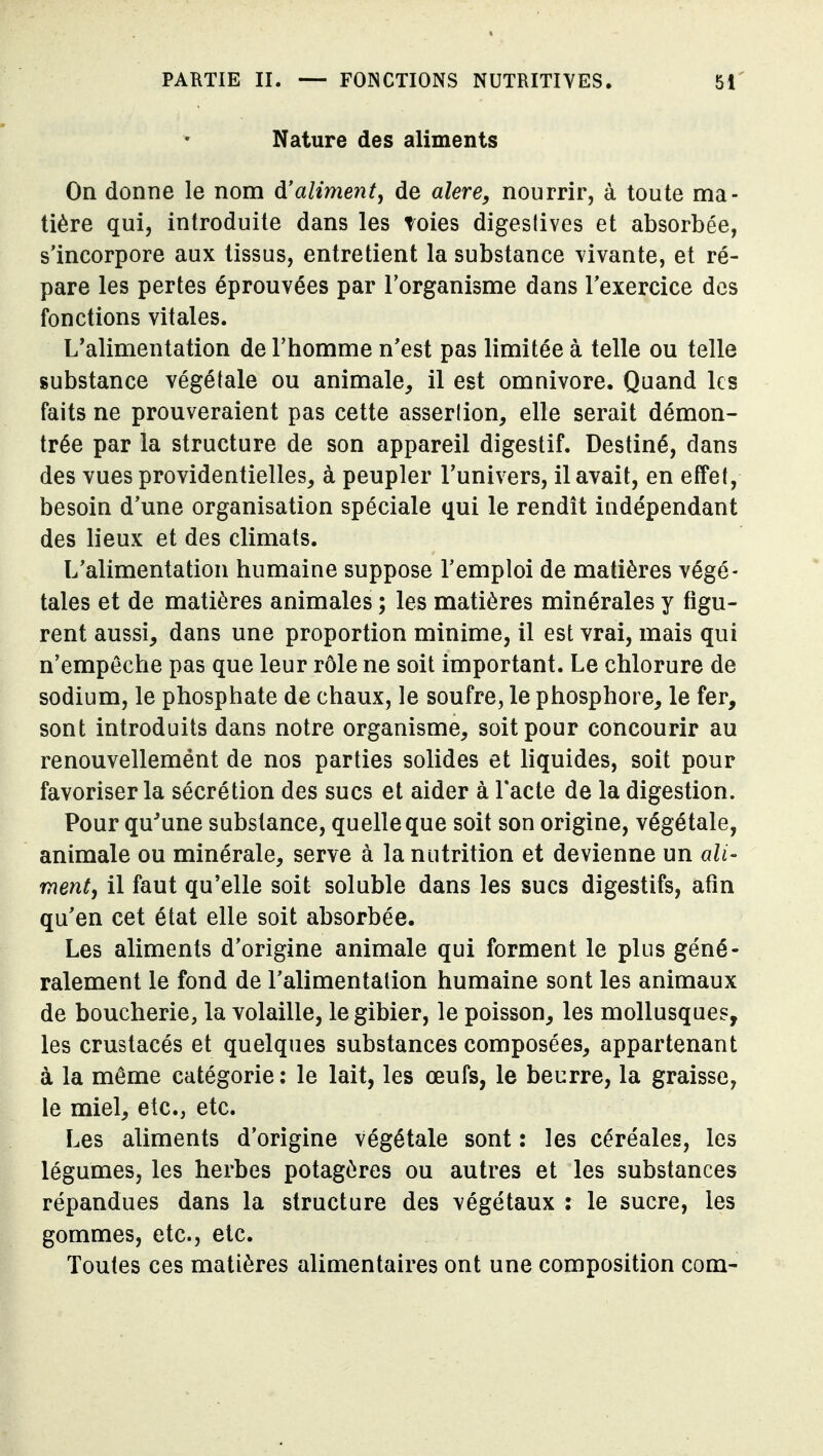 Nature des aliments On donne le nom à!aliment^ de alere, nourrir, à toute ma- tière qui, introduite dans les toies digeslives et absorbée, s'incorpore aux tissus, entretient la substance vivante, et ré- pare les pertes éprouvées par l'organisme dans l'exercice des fonctions vitales. L'alimentation de l'homme n'est pas limitée à telle ou telle substance végétale ou animale, il est omnivore. Quand les faits ne prouveraient pas cette asserlion, elle serait démon- trée par la structure de son appareil digestif. Destiné, dans des vues providentielles, à peupler l'univers, il avait, en effet, besoin d'une organisation spéciale qui le rendit indépendant des lieux et des climats. L'alimentation humaine suppose l'emploi de matières végé- tales et de matières animales ; les matières minérales y figu- rent aussi, dans une proportion minime, il est vrai, mais qui n'empêche pas que leur rôle ne soit important. Le chlorure de sodium, le phosphate de chaux, le soufre, le phosphore, le fer, sont introduits dans notre organisme, soit pour concourir au renouvellemént de nos parties solides et liquides, soit pour favoriser la sécrétion des sucs et aider à l'acte de la digestion. Pour qu'une substance, quelle que soit son origine, végétale, animale ou minérale, serve à la nutrition et devienne un ali- ment^ il faut qu'elle soit soluble dans les sucs digestifs, afin qu'en cet état elle soit absorbée. Les aliments d'origine animale qui forment le plus géné- ralement le fond de l'alimentation humaine sont les animaux de boucherie, la volaille, le gibier, le poisson, les mollusques, les crustacés et quelques substances composées, appartenant à la même catégorie : le lait, les œufs, le beurre, la graisse, le miel, etc., etc. Les aliments d'origine végétale sont : les céréales, les légumes, les herbes potagères ou autres et les substances répandues dans la structure des végétaux : le sucre, les gommes, etc., etc. Toutes ces matières alimentaires ont une composition com-