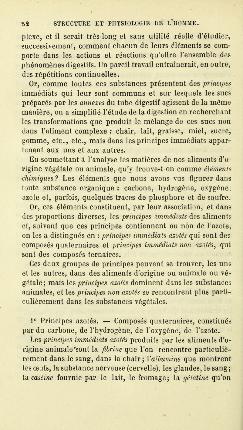 plexe, et il serait très-long et sans utilité réelle d'étudier, successivement, comment chacun de leurs éléments se com- porte dans les actions et réactions qu'offre l'ensemble des phénomènes digestifs. Un pareil travail entraînerait, en outre, des répétitions continuelles. Or, comme toutes ces substances présentent des principes immédiats qui leur sont communs et sur lesquels les sucs préparés par les annexes du tube digestif agissent de la même manière, on a simplifié l'étude de la digestion en recherchant les transformations que produit le mélange de ces sucs non dans l'aliment complexe : chair, lait, graisse, miel, sucre, gomme, etc., etc., mais dans les principes immédiats appar- tenant aux uns et aux autres. En soumettant à l'analyse les matières de nos aliments d'o- rigine végétale ou animale, qu'y trouve-t on comme éléments chimiques? Les éléments que nous avons vus figurer dans toute substance organique : carbone, hydrogène, oxygène, azote et, parfois, quelques traces de phosphore et de soufre. Or, ces éléments constituent, par leur association, et dans des proportions diverses, les principes immédiats des aliments et, suivant que ces principes contiennent ou non de l'azote, on les a distingués en : principes immédiats azotés qui sont des composés qualernaires et principes immédiats non azotés^ qui sont des composés ternaires. Ces deux groupes de principes peuvent se trouver, les uns et les autres, dans des aliments d'origine ou animale ou vé- gétale; mais les principes azotés dominent dans les substances animales, et les principes non azotés se rencontrent plus parti- culièrement dans les substances végétales. 1° Principes azotés. — Composés quaternaires, constitués par du carbone, de l'hydrogène, de l'oxygène, de l'azote. Les principes immédiats azotés produits par les aliments d'o- rigine animale'sont la fibrine que l'on rencontre particuliè- rement dans le sang, dans la chair; Valhumine que montrent les œufs, la substance nerveuse (cervelle), les glandes, le sang; idi caséine fournie par le lait, le fromage; la gélatine qu'on