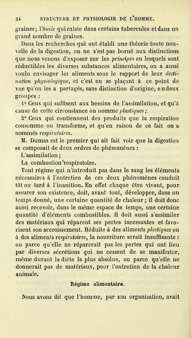 graines; Vhuile qui existe dans certains tubercules et dans un grand nombre de graines. Dans les recherches qui ont établi une théorie toute nou- velle de la digestion, on ne s'est pas borné aux distinctions que nous venons d'exposer sur les principes en lesquels sont réductibles les diverses substances alimentaires, on a aussi voulu envisager les aliments sous le rapport de leur desti- nation 'physiologique^ et c'est en se plaçant à ce point de vue qu'on les a partagés, sans distinction d'origine, en deux groupes : Ceux qui suffisent aux besoins de l'assimilation, et qu'à cause de cette circonstance on uommo, plastiques ; 2° Ceux qui contiennent des produits que la respiration consomme ou transforme, et qu'en raison de ce fait on a nommés respiratoires, M. Dumas est le premier qui ait fait voir que la digestion se composait de deux ordres de phénomènes : L'assimilation ; La combustion respiratoire. Tout régime qui n'introduit pas dans le sang les éléments nécessaires à l'entretien de ces deux phénomènes conduit tôt ou tard à l'inanition. En effet chaque être vivant, pour assurer son existence, doit, avant tout, développer, dans un temps donné, une certaine quantité de chaleur ; il doit donc aussi recevoir, dans le même espace de temps^ une certaine quantité d'éléments combustibles. Il doit aussi s'assimiler des matériaux qui réparent ses pertes incessantes et favo- risent son accroissement. Réduite à des aliments plastiques ou à des aliments respiratoires y la nourriture serait insuffisante : ou parce qu'elle ne réparerait pas les pertes qui ont lieu par diverses sécrétions qui ne cessent de se manifester^ môme durant la diète la plus absolue, ou parce qu'elle ne donnerait pas de matériaux, pour l'entretien de la chaleur animale. Régime alimentaire. Mous avons dit que l'homme^ par son organisation, avait