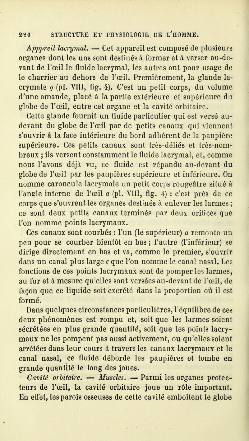 Apppreil lacrymal, — Cet appareil est composé de plusieurs organes dont les uns sont destinés à former et à verser au-de- vant de Fœil le fluide lacrymal, les autres ont pour usage de le charrier au dehors de l'œil. Premièrement, la glande la- crymale g (pl. VÏII, fig. 4). C'est un petit corps, du volume d'une amande^ placé à la partie extérieure et supérieure du globe de l'œil, entre cet organe et la cavité orbitaire. Cette glande fournit un fluide particulier qui est versé au- devant du globe de l'œil par de petits canaux qui viennent s'ouvrir à la face intérieure du bord adhérent de la paupière supérieure. Ces petits canaux sont très-déliés et très-nom- breux ; ils versent constamment le fluide lacrymal, et, comme nous l'avons déjà vu, ce fluide est répandu au-devant du globe de l'œil par les paupières supérieure et inférieure. On nomme caroncule lacrymale un petit corps rougeâtre situé à l'angle interne de l'œil a (pl. VIIl, fig. 4) : c'est près de ce corps que s'ouvrent les organes destinés à enlever les larmes ; ce sont deux petits canaux terminés par deux orifices que l'on nomme points lacrymaux. Ces canaux sont courbés ; l'un (le supérieur) a remonte un peu pour se courber bientôt en bas; l'autre (l'inférieur) se dirige directement en bas et va, comme le premier, s'ouvrir dans un canal plus large c que Ton nomme le canal nasal. Les fonctions de ces points lacrymaux sont de pomper les larmes, au fur et à mesure qu'elles sont versées au-devant de l'œil, de façon que ce liquide soit excrété dans la proportion où il est formé. Dans quelques circonstances particulières, l'équilibre de ces deux phénomènes est rompu et, soit que les larmes soient sécrétées en plus grande quantité, soit que les points lacry- maux ne les pompent pas aussi activement, ou qu'elles soient arrêtées dans leur cours à travers les canaux lacrymaux et le canal nasal, ce fluide déborde les paupières et tombe en grande quantité le long des joues. Cavité orbitaire. — Muscles, — Parmi les organes protec- teurs de l'œil, la cavité orbitaire joue un rôle important. En effet, les parois osseuses de cette cavité emboîtent le globe