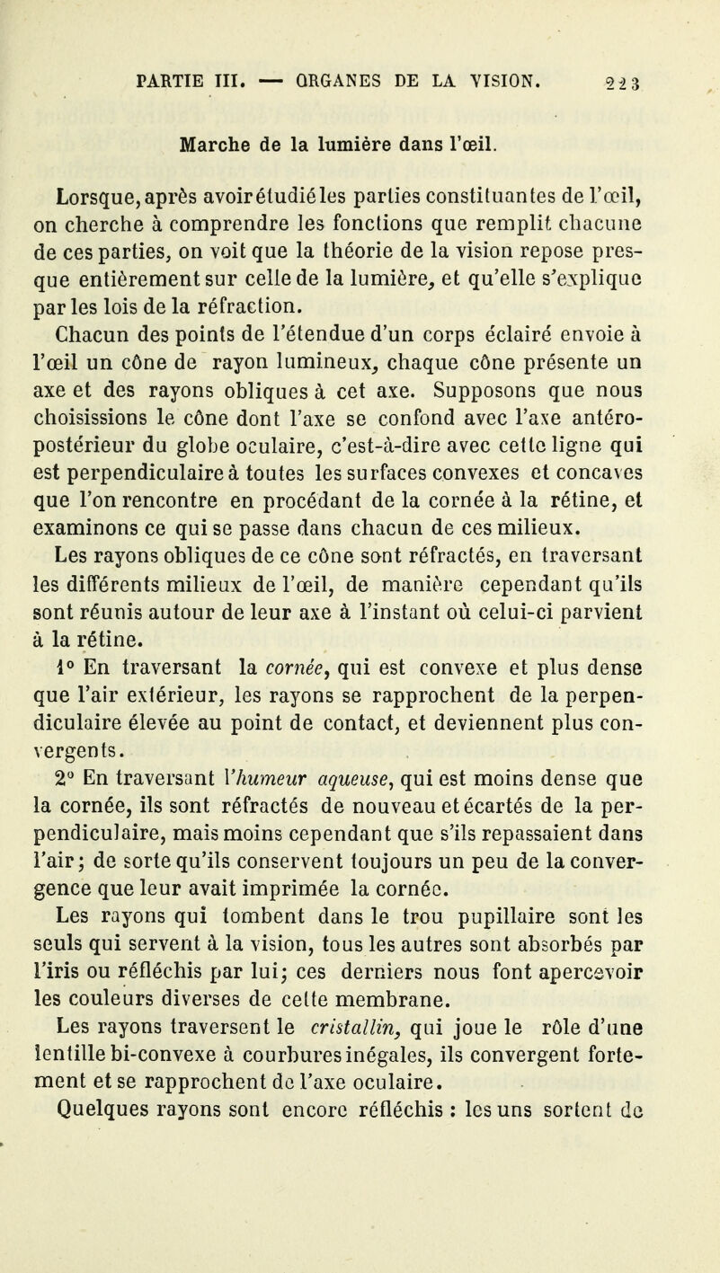 Marche de la lumière dans l'œil. Lorsque, après avoir étudié les parties constituantes de l'œil, on cherche à comprendre les fonctions que remplit chacune de ces parties, on voit que la théorie de la vision repose pres- que entièrement sur celle de la lumière, et qu'elle s'e.xplique par les lois de la réfraction. Chacun des points de l'étendue d'un corps éclairé envoie à l'œil un cône de rayon lumineux_, chaque cône présente un axe et des rayons obliques à cet axe. Supposons que nous choisissions le cône dont l'axe se confond avec l'axe antéro- postérieur du globe oculaire, c'est-à-dire avec cette ligne qui est perpendiculaire à toutes les surfaces convexes et concaves que l'on rencontre en procédant de la cornée à la rétine, et examinons ce qui se passe dans chacun de ces milieux. Les rayons obliques de ce cône sont réfractés, en traversant les différents miheax de l'œil, de manière cependant qu'ils sont réunis autour de leur axe à l'instant où celui-ci parvient à la rétine. 1° En traversant la cornée, qui est convexe et plus dense que l'air extérieur, les rayons se rapprochent de la perpen- diculaire élevée au point de contact, et deviennent plus con- vergents. 2^^ En traversant Vhumeur aqueuse, qui est moins dense que la cornée, ils sont réfractés de nouveau et écartés de la per- pendiculaire, mais moins cependant que s'ils repassaient dans l'air ; de sorte qu'ils conservent toujours un peu de la conver- gence que leur avait imprimée la cornée. Les rayons qui tombent dans le trou pupillaire sont les seuls qui servent à la vision, tous les autres sont absorbés par l'iris ou réfléchis par lui; ces derniers nous font apercevoir les couleurs diverses de cette membrane. Les rayons traversent le cristallin, qui joue le rôle d'une lentille bi-convexe à courbures inégales, ils convergent forte- ment et se rapprochent de l'axe oculaire. Quelques rayons sont encore réfléchis : les uns sortent de