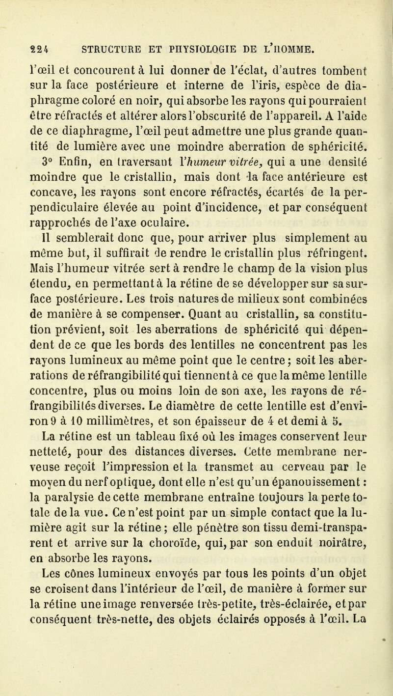 l'œil et concourent à lui donner de l'éclat, d'autres tombent sur la face postérieure et interne de l'iris^ espèce de dia- phragme coloré en noir, qui absorbe les rayons qui pourraient être réfractés et altérer alors l'obscurité de l'appareil. A l'aide de ce diaphragme, l'œil peut admettre une plus grande quan- tité de lumière avec une moindre aberration de sphéricité. 3° Enfin, en traversant Vhumeur vitrée^ qui a une densité moindre que le cristallin, mais dont la face antérieure est concave, les rayons sont encore réfractés, écartés de la per- pendiculaire élevée au point d'incidence, et par conséquent rapprochés de l'axe oculaire. Il semblerait donc que, pour arriver plus simplement au même but, il suffirait de rendre le cristallin plus réfringent. Mais l'humeur vitrée sert à rendre le champ de la vision plus étendu, en permettant à la rétine de se développer sur sa sur- face postérieure. Les trois natures de milieux sont combinées de manière à se compenser. Quant au cristallin, sa constitu- tion prévient, soit les aberrations de sphéricité qui dépen- dent de ce que les bords des lentilles ne concentrent pas les rayons lumineux au même point que le centre; soit les aber- rations de réfrangibilité qui tiennent à ce que la môme lentille concentre, plus ou moins loin de son axe, les rayons de ré- frangibilités diverses. Le diamètre de cette lentille est d'envi- ron 9 à 10 millimètres, et son épaisseur de 4 et demi à 5. La rétine est un tableau fixé où les images conservent leur netteté, pour des distances diverses. Cette membrane ner- veuse reçoit l'impression et la transmet au cerveau par le moyen du nerf optique, dont elle n'est qu'un épanouissement : la paralysie de cette membrane entraîne toujours la perte to- tale delà vue. Ce n'est point par un simple contact que la lu- mière agit sur la rétine ; elle pénètre son tissu demi-transpa- rent et arrive sur la choroïde, qui, par son enduit noirâtre, en absorbe les rayons. Les cônes lumineux envoyés par tous les points d'un objet se croisent dans l'intérieur de l'œil, de manière à former sur la rétine une image renversée très-petite, très-éclairée, et par conséquent très-nette, des objets éclairés opposés à l'œil. La