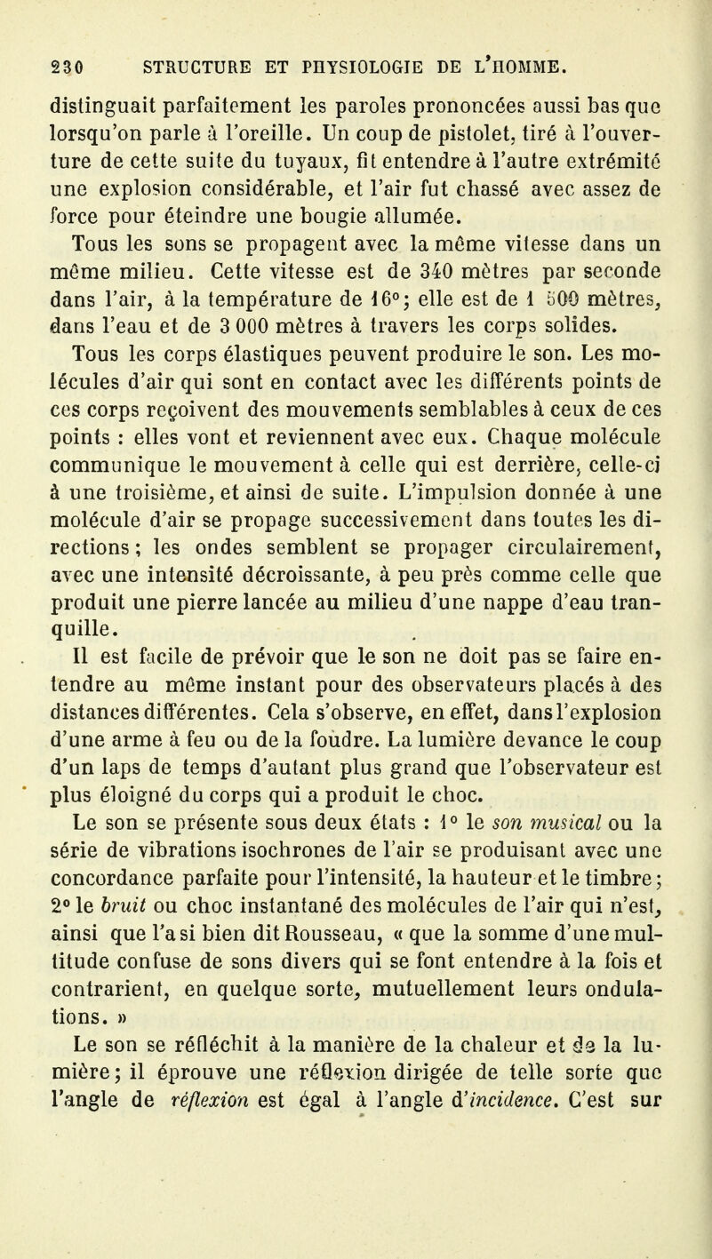 distinguait parfaitement les paroles prononcées aussi bas que lorsqu'on parle à l'oreille. Un coup de pistolet, tiré à l'ouver- ture de cette suite du tuyaux, fit entendre à l'autre extrémité une explosion considérable, et l'air fut chassé avec assez de force pour éteindre une bougie allumée. Tous les sons se propagent avec la môme vitesse dans un môme milieu. Cette vitesse est de 340 mètres par seconde dans l'air, à la température de 16°; elle est de 1 500 mètres, dans l'eau et de 3 000 mètres à travers les corps solides. Tous les corps élastiques peuvent produire le son. Les mo- lécules d'air qui sont en contact avec les différents points de ces corps reçoivent des mouvements semblables à ceux de ces points : elles vont et reviennent avec eux. Chaque molécule communique le mouvement à celle qui est derrière, celle-ci à une troisième, et ainsi de suite. L'impulsion donnée à une molécule d'air se propage successivement dans toutes les di- rections ; les ondes semblent se propager circulairement, avec une intensité décroissante, à peu près comme celle que produit une pierre lancée au milieu d'une nappe d'eau tran- quille. Il est facile de prévoir que le son ne doit pas se faire en- tendre au môme instant pour des observateurs placés à des distances différentes. Cela s'observe, en effet, dans l'explosion d'une arme à feu ou de la foudre. La lumière devance le coup d'un laps de temps d'autant plus grand que l'observateur est plus éloigné du corps qui a produit le choc. Le son se présente sous deux états : l*' le son musical ou la série de vibrations isochrones de l'air se produisant avec une concordance parfaite pour l'intensité, la hauteur et le timbre ; 2° le bruit ou choc instantané des molécules de l'air qui n'est, ainsi que Ta si bien dit Rousseau, « que la somme d'une mul- titude confuse de sons divers qui se font entendre à la fois et contrarient, en quelque sorte, mutuellement leurs ondula- tions. » Le son se réfléchit à la manière de la chaleur et ûq la lu- mière ; il éprouve une réflexion dirigée de telle sorte que l'angle de réflexion est égal à l'angle d'incidence. C'est sur
