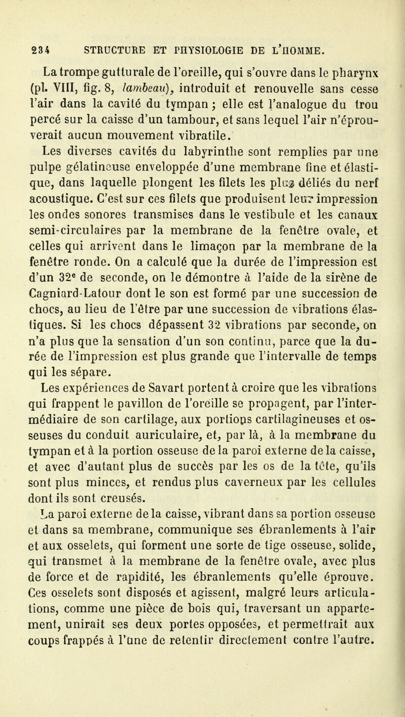 La trompe gutturale de Foreille, qui s'ouvre dans le pharynx (pl. VIII, fig. 8, lambeau), introduit et renouvelle sans cesse l'air dans la cavité du tympan ; elle est l'analogue du trou percé sur la caisse d'un tambour, et sans lequel Tair n'éprou- verait aucun mouvement vibratile. Les diverses cavités du labyrinthe sont remplies par une pulpe gélatineuse enveloppée d'une membrane fine et élasti- que, dans laquelle plongent les filets les pltsg déliés du nerf acoustique. C'est sur ces filets que produisent leur impression les ondes sonores transmises dans le vestibule et les canaux semi-circulaires par la membrane de la fenêtre ovale, et celles qui arrivent dans le limaçon par la membrane de la fenêtre ronde. On a calculé que la durée de l'impression est d'un 32« de seconde, on le démontre à l'aide de la sirène de Cagniard-Latour dont le son est formé par une succession de chocs, au lieu de l'être par une succession de vibrations élas- tiques. Si les chocs dépassent 32 vibrations par seconde^ on n'a plus que la sensation d'un son continu, parce que la du- rée de l'impression est plus grande que l'intervalle de temps qui les sépare. Les expériences de Savart portent à croire que les vibrations qui frappent le pavillon de l'oreille se propagent, par l'inter- médiaire de son cartilage, aux portions cartilagineuses et os- seuses du conduit auriculaire^ et^, par là, à la membrane du tympan et à la portion osseuse de la paroi externe de la caisse, et avec d'autant plus de succès par les os de la tête, qu'ils sont plus minces, et rendus plus caverneux par les cellules dont ils sont creusés. La paroi externe delà caisse, vibrant dans sa portion osseuse et dans sa membrane, communique ses ébranlements à l'air et aux osselets, qui forment une sorte de tige osseuse, solide, qui transmet à la membrane de la fenêtre ovale, avec plus de force et de rapidité, les ébranlements qu'elle éprouve. Ces osselets sont disposés et agissent, malgré leurs articula- tions, comme une pièce de bois qui, traversant un apparte- ment, unirait ses deux portes opposées, et permettrait aux coups frappés à l'une de retentir directement contre l'autre.