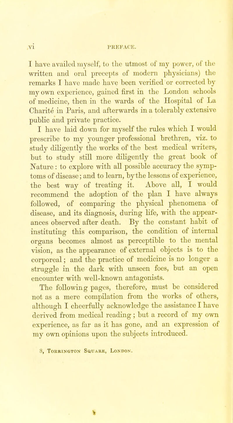 I have availed myself, to the utmost of my power, of 11n- written and oral precepts of modern physicians) the remarks I have made have been verified or corrected by my own experience, gained first in the London schools of medicine, then in the wards of the Hospital of La Charite in Paris, and afterwards in a tolerably extensive public and private practice. I have laid down for myself the rules which I would prescribe to my younger professional brethren, viz. to study diligently the works of the best medical writers, but to study still more diligently the great book of Nature: to explore with all possible accuracy the symp- toms of disease; and to learn, by the lessons of experience, the best way of treating it. Above all, I would recommend the adoption of the plan I have always followed, of comparing the physical phenomena of disease, and its diagnosis, during life, with the appear- ances observed after death. By the constant habit of instituting this comparison, the condition of internal organs becomes almost as perceptible to the mental vision, as the appearance of external objects is to the corporeal; and the practice of medicine is no longer a struggle in the dark with unseen foes, but an open encounter witb well-known antagonists. The following pages, therefore, must be considered not as a mere compilation from the works of others, although I cheerfully acknowledge the assistance I have derived from medical reading ; but a record of my own experience, as far as it has gone, and an expression of my own opinions upon the subjects introduced. 8, ToKRINGTON SQUARE, LONDON. v