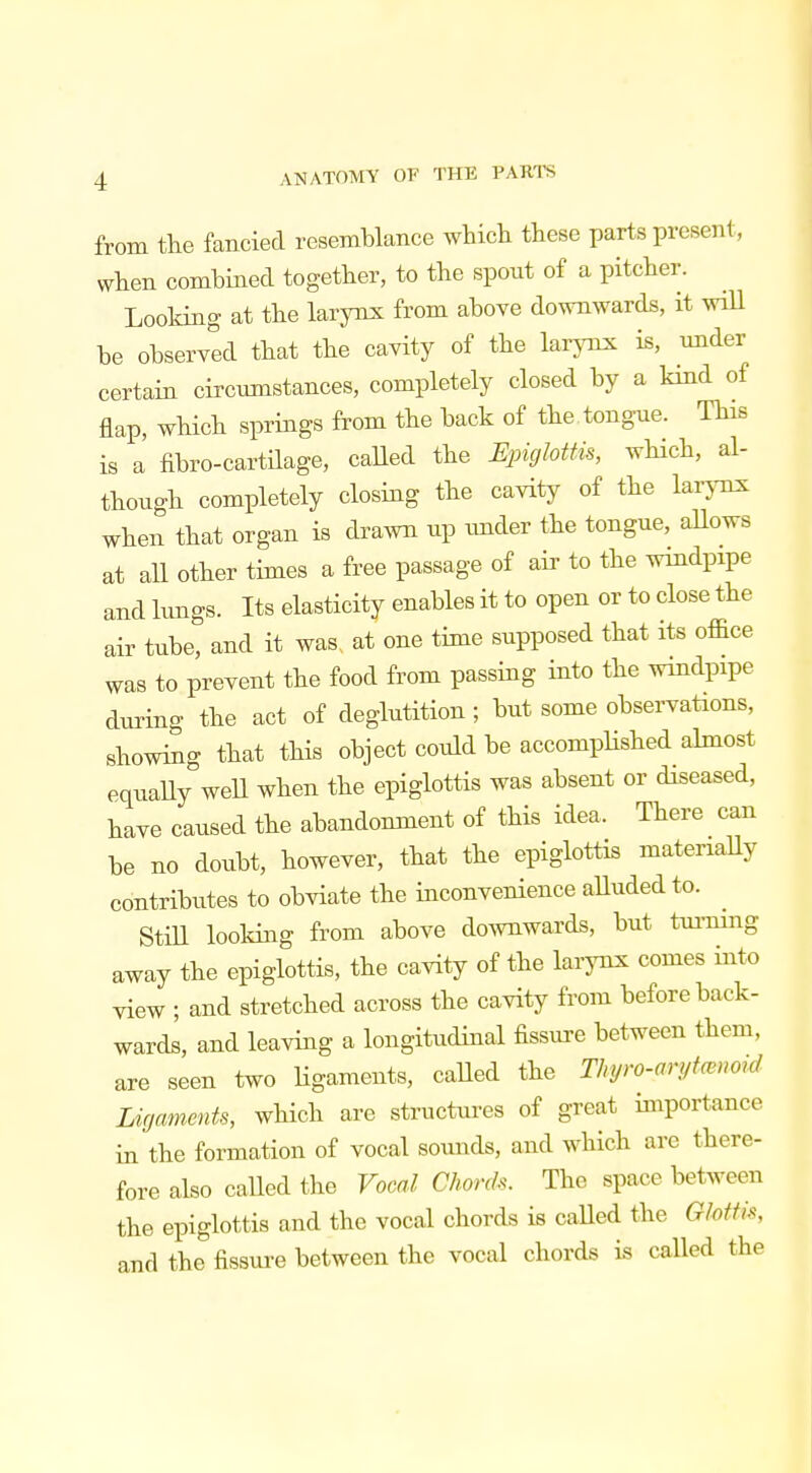 from the fancied resemblance which these parts present, when combined together, to the spout of a pitcher. Looking at the larynx from above downwards, it will be observed that the cavity of the larynx is, under certain circumstances, completely closed by a kind of flap, which springs from the back of the tongue. This is a fibre-cartilage, called the Epiglottis, which, al- though completely closing the cavity of the larynx when that organ is drawn up under the tongue, allows at all other times a free passage of air to the windpipe and lungs. Its elasticity enables it to open or to close the air tube, and it was at one time supposed that its office was to prevent the food from passing into the windpipe during the act of deglutition; but some observations, showing that this object could be accomplished almost equally well when the epiglottis was absent or diseased, have caused the abandonment of this idea, There can be no doubt, however, that the epiglottis materially contributes to obviate the inconvenience alluded to. Still looking from above downwards, but turning away the epiglottis, the cavity of the larynx comes into view ; and stretched across the cavity from before back- wards, and leaving a longitudinal fissure between them, are seen two ligaments, called the Thyro-arytanoid Ligaments, which are structures of great importance in the formation of vocal sounds, and which are there- fore also called the Vocal Chords. The space between the epiglottis and the vocal chords is called the Glottis, and the fissure between the vocal chords is called the