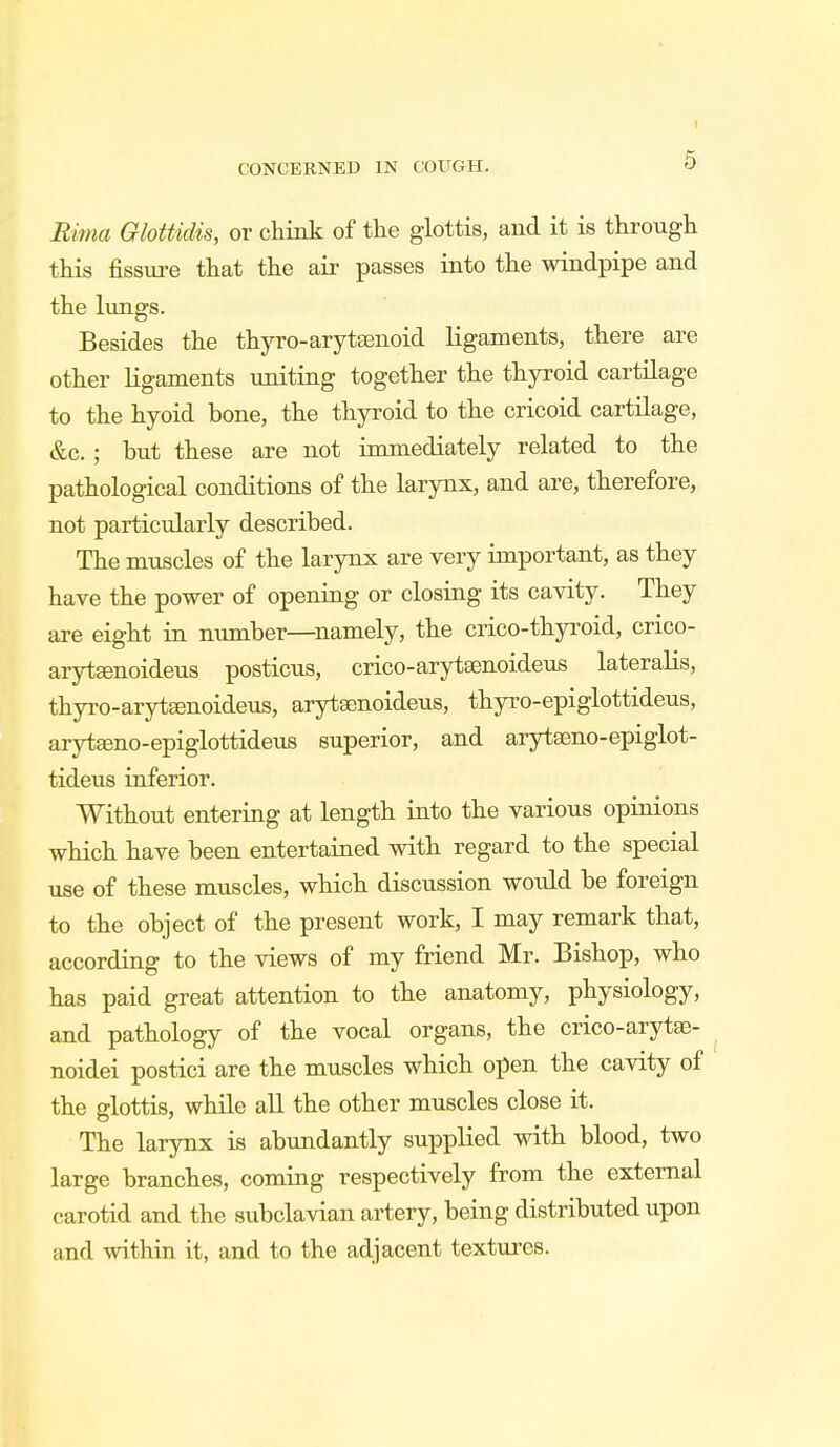 t CONCERNED IN COUGH. 9 Rima Glottidis, or chink of the glottis, and it is through this fissure that the air passes into the windpipe and the lungs. Besides the thyro-arytsenoid ligaments, there are other ligaments uniting together the thyroid cartilage to the hyoid bone, the thyroid to the cricoid cartilage, &c. ; but these are not immediately related to the pathological conditions of the larynx, and are, therefore, not particularly described. The muscles of the larynx are very important, as they have the power of opening or closing its cavity. They are eight in number—namely, the crico-thyroid, crico- aryteenoideus posticus, crico-arytsenoideus lateralis, thyro-arytsenoideus, arytaenoideus, thyro-epiglottideus, arytamo-epiglottideus superior, and arytseno-epiglot- tideus inferior. Without entering at length into the various opinions which have been entertained with regard to the special use of these muscles, which discussion would be foreign to the object of the present work, I may remark that, according to the views of my friend Mr. Bishop, who has paid great attention to the anatomy, physiology, and pathology of the vocal organs, the crico-arytEe- noidei postici are the muscles which open the cavity of the glottis, while all the other muscles close it. The larynx is abundantly supplied with blood, two large branches, coming respectively from the external carotid and the subclavian artery, being distributed upon and within it, and to the adjacent textures.