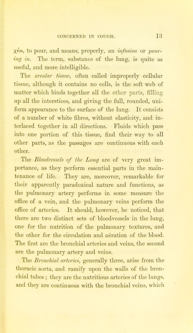 Xew, to pour, and means, properly, an infusion or pour- ing in. The term, substance of the lung, is quite as useful, and more intelligible. The areolar tissue, often called improperly cellular tissue, although it contains no cells, is the soft web of matter which binds together all the other parts, filling up all the interstices, and giving the full, rounded, uni- form appearance to the surface of the lung. It consists of a number of white fibres, without elasticity, and in- terlaced together in all directions. Fluids which pass into one portion of this tissue, find their way to all other parts, as the passages are continuous with each other. The Bloodvessels of the Lung are of very great im- portance, as they perform essential parts in the main- tenance of life. They are, moreover, remarkable for their apparently paradoxical nature and functions, as the pulmonary artery performs in some measure the office of a vein, and the pulmonary veins perform the office of arteries. It should, however, be noticed, that there are two distinct sets of bloodvessels in the lung, one for the nutrition of the pulmonary textures, and the other for the circulation and aeration of the blood. The first are the bronchial arteries and veins, the second are the pulmonary artery and veins. The Bronchial arteries, generally three, arise from the thoracic aorta, and ramify upon the walls of the bron- chial tubes ; they are the nutritious arteries of the lungs, and they are continuous with the bronchial veins, which