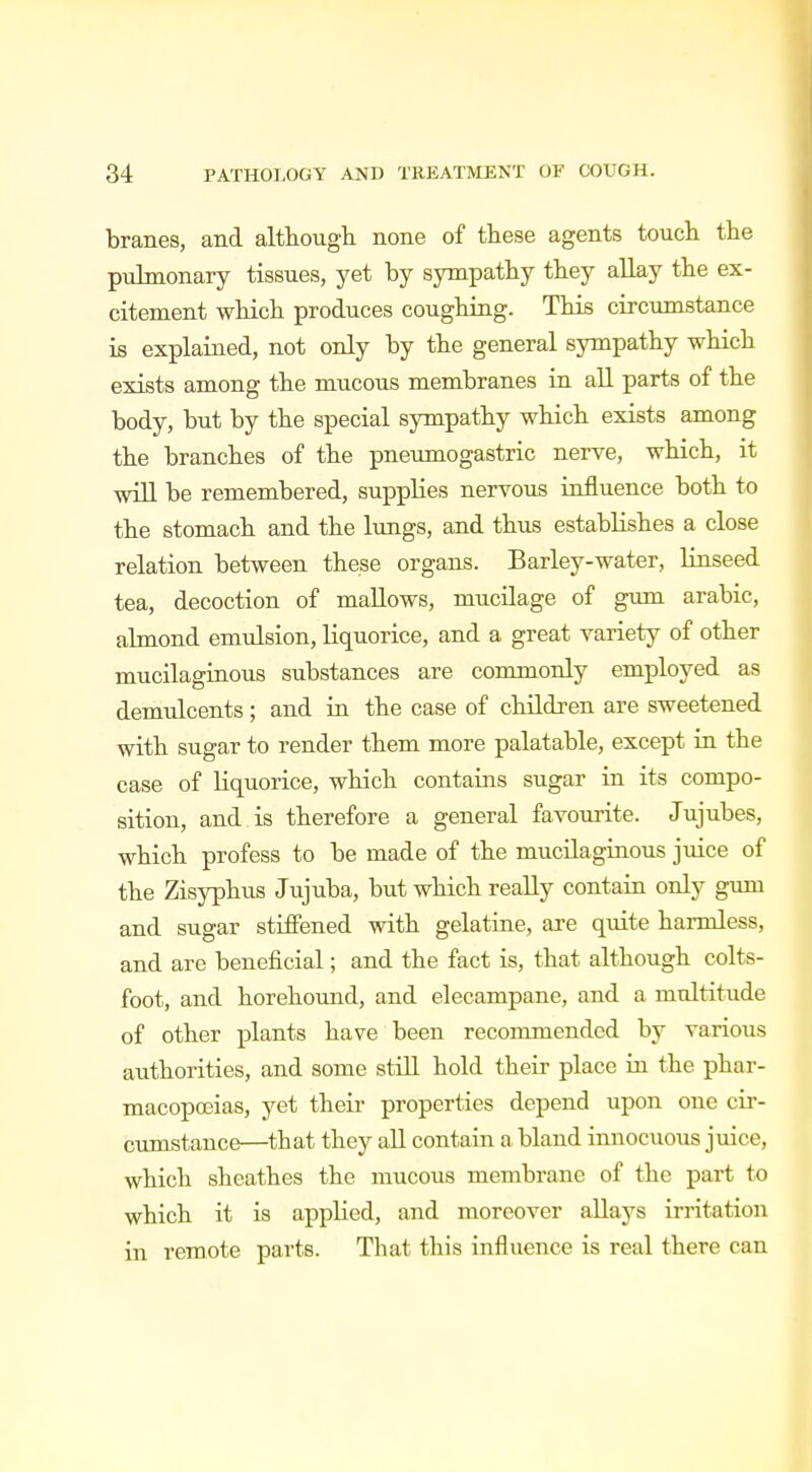 branes, and although none of these agents touch the pulmonary tissues, yet by sympathy they allay the ex- citement which produces coughing. This circumstance is explained, not only by the general sympathy which exists among the mucous membranes in all parts of the body, but by the special sympathy which exists among the branches of the pneumogastric nerve, which, it will be remembered, supplies nervous influence both to the stomach and the lungs, and thus establishes a close relation between these organs. Barley-water, linseed tea, decoction of mallows, mucilage of gum arabic, almond emulsion, liquorice, and a great variety of other mucilaginous substances are commonly employed as demulcents; and in the case of children are sweetened with sugar to render them more palatable, except in the case of liquorice, which contains sugar in its compo- sition, and is therefore a general favourite. Jujubes, which profess to be made of the mucilaginous juice of the Zisyphus Jujuba, but which really contain only gum and sugar stiffened with gelatine, are quite harmless, and are beneficial; and the fact is, that although colts- foot, and horehound, and elecampane, and a multitude of other plants have been recommended by various authorities, and some still hold their place in the phar- macopoeias, yet their properties depend upon one cir- cumstance—that they all contain a bland innocuous juice, which sheathes the mucous membrane of the part to which it is applied, and moreover allays irritation in remote parts. That this influence is real there can