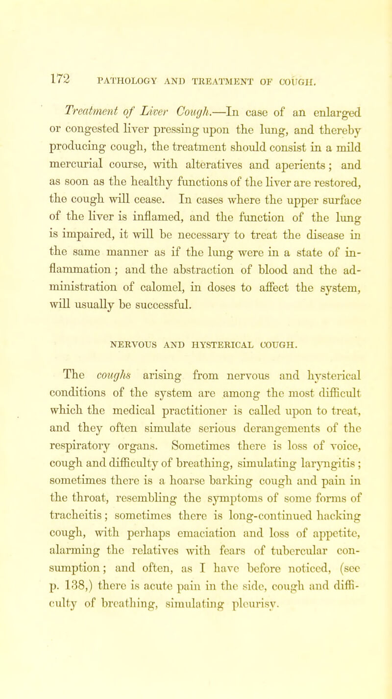 Treatment of Liver Cough.—In case of an enlarged or congested liver pressing upon the lung, and thereby- producing cough, the treatment should consist in a mild mercurial course, with alteratives and aperients; and as soon as the healthy functions of the liver are restored, the cough will cease. In cases where the upper surface of the liver is inflamed, and the function of the lung is impaired, it will be necessary to treat the disease in the same manner as if the lung were in a state of in- flammation ; and the abstraction of blood and the ad- ministration of calomel, in doses to affect the system, will usually be successful. NERVOUS AND HYSTERICAL COUGH. The coughs arising from nervous and hysterical conditions of the system are among the most difficult which the medical practitioner is called upon to treat, and they often simulate serious derangements of the respiratory organs. Sometimes there is loss of voice, cough and difficulty of breathing, simulating laryngitis ; sometimes there is a hoarse barking cough and pain in the throat, resembling the symptoms of some forms of tracheitis; sometimes there is long-continued hacking cough, with perhaps emaciation and loss of appetite, alarming the relatives with fears of tubercular con- sumption ; and often, as I have before noticed, (sec p. 138,) there is acute pain in the side, cough and diffi- culty of breathing, simulating pleurisy.