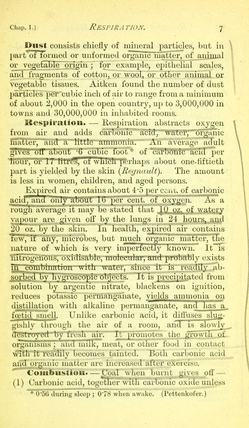 J^ust consists chiefly of mineral particles, but in part of formed or unformed organicnnatfer, of^aniijaal or vegeCaBTe' or^^ ; for example, ej^itlielial scales, and fragments of cotton, or wool, or other animal or vegetable tissues. Aitken found the number of dust particles per cubic inch of air to range from a minimum of about 2,000 in the open country, up to 3,000,000 in towns and 30,000,000 in inhabited rooms. Mcspiratiou. — Kespiration abstracts oxygen from air and adds carbonic acid^ water, organic matter, and a little ammonia. An average adult gTves off about '6 cubic foot of carbonic acid per lioiir, or 17 Iitr(?S™ orwiiIch]iTerliaps about one-tiftieth part is yielded by the skin {Regnaidt). The amount is less in women, children, and aged persons. Expired air contains about 4*5 per ceni;. of carbonic acid'^ and oiTTy 'about 16 per cent, of oxygen. As a rougli average it may be stated that 10 oz. of watery vapour are given off by the lungs in 24 hours, rind 20 oz. by the skin. In health, expired air contains ^Wj^ir'aiiy, microbes, but much organic matter, tTie nature of which is very imperfectly known. It is nTtrogenous, oxidisable, moiecurlar; and probably exists 111 combinatiun with '^vater, since it is readily ab- .sorb^'d by hygroscopic objects. It is pvecipitated from solution by argentic nitrate, blackens on ignition, reduces potassic permanganate, yie^lds ammonia on distiUation with alkaline permanganate, ancl lias a. foetid smell. Unlike carbonic acid, it difl'uses sluji- gishly ihrouLli the air of a room, aiid is slowb^ d^^troycd l)\ fresh air. It promotes the growtn. of organisuis ; and niilk, meat, or other food in contact with it readily becomes tainted. Both carbonic acid and organic matter are increased after exercise. <Joaiaft>ii^tioifi« — Coal when burnt oives off — (1) Carbonic acid, togetner with carbonic oxide unless * 056 during sleep ; 0*78 when awake. (Pettenkofer.)