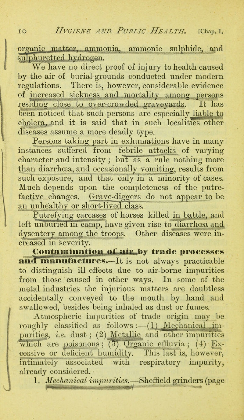 organic _jQxaii^v-.Xiii^ amnionic sulphide, and sulphuretted hydrogen. We have no direct proof of injury to health caused by the air of burial-grounds conducted under modern regulations. There is, however, considerable evidence of increased sickness and mortality among persons resicfing close to over-crowded graveyards. It has been noticed that such persons are especially liable to cholera, and it is said that in such localities other diseases assume a more deadly type. Persons taking part in exhumations have in many instances suffered from febrile attacks of varying character and intensity; but as'^a rule nothing more than diarrhoea, and occasionally vomiting, results from such exposure, and that only in a minority of cases. Much depends upon the completeness of the putre- factive changes. Grave-diggers do not appear to be an unhealthy or short-lived class. Putrefying carcases of horses killed in battle, and left unburied in camp, have given rise to diarrhoea and dysentery among the troops. Other diseases were in- creased in severity. ^''^'■^ii'«'^y trade processes aia^TSatiufactiires.—It is not always practicable to distinguish ill effects due to air-borne impurities from those caused in other ways. In some of the metal industries the injurious matters are doubtless accidentally conveyed to the mouth by hand and swallowed, besides being inhaled as dust or fumes. Atmospheric impurities of trade origin may be roughly classified as follows :—{V) ^Me^hanical puritieg, i,e. dust; (2) Metallic and otner imjwmes ' wTncli are poisonous; (o^) Organic effluvia; (4) Ex- cessive or deticient humidity. This last is, however, mtimalely associated with respiratory impurity, already considered. 1. Mechanical impurities.—Sheffield grinders (page
