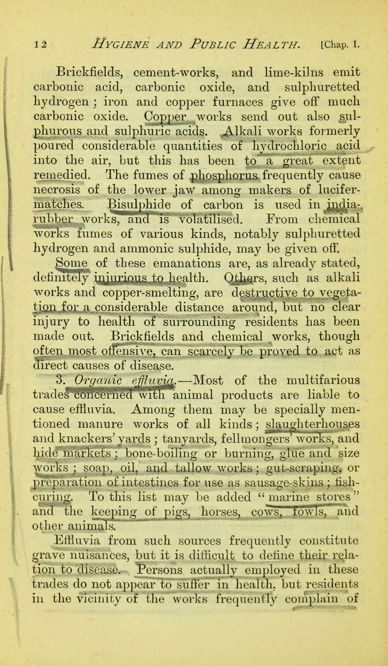 Brickfields, cement-works, and lime-kilns emit carbonic acid, carbonic oxide, and sulphuretted hydrogen ; iron and copper furnaces give off much carbonic oxide. Copper works send out also sul- phurous and sulphuric acids. -^Ikali works formerly poured considerable quantities of hydrochloric acid into the air, but this has been to a great extent remedied. The fumes of j^hosphorus frequently cause necrosis of the lower jaw among makers of lucifer- matches. Bisulphide of carbon is used in^j^ia-, rubber works^ and is volatilised. From chemical works fumes of various kinds, notably sulphuretted hydrogen and ammonic sulphide, may be given olF. Some of these emanations are, as already stated, defimxely injurious to health. Othat's, such as alkali works and copper-smelting, are destructive to vegeta- tion for a considerable distance around, but no clear injury to health of surrounding residents has been made out. Brickfields and chemical works, though of ten most offensive, can scarcely be proved to act as Sect causes of disease, '^'Organic efflum^.—Most of the multifarious tradef^Shcerned ^^Sh animal products are liable to cause efiluvia. Among them may be specially men- tioned manure works of all kinds; slgiughterhous.es and knackers' yards ; tanyards, fellmong^^s work's, and hide markets; bone-boiling or burning, glue and size works; soap, oil, and tallow works; gut-scraping, or prepai ation of intestines for use as sausage-skins; fish- curing. To this list may be added marine stores and the keeping of pigs, horses, cows, towl s, and other animaTs. Efiluvia from such sources frequently constitute grave nuisances, but it is diflicult to define their rela- tion to disease. Persons actually employed in these trades do not appear to suffer in health, but residents in the vicinity of the works frequently coniplain of