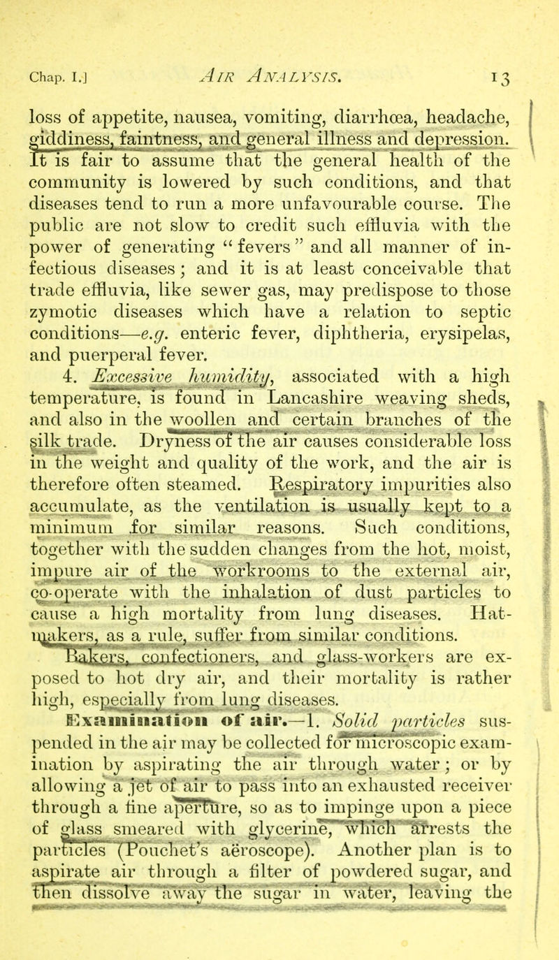 loss of appetite, nausea, vomiting, diaiTho3a, headache, giddiness, faintness, and general ilhiess and depression. It is fair to assume that the general health of the community is lowered by such conditions, and that diseases tend to run a more unfavourable course. Tlie public are not slow to credit such effluvia with the power of generating fevers  and all manner of in- fectious diseases; and it is at least conceivable that trade effluvia, like sewer gas, may predispose to those zymotic diseases which have a relation to septic conditions—e.g. enteric fever, diphtheria, erysipelas, and puerperal fever. 4. Ejxxessive humidit]]^ associated with a higli temperature, is found in Lancashire weaving sheds, and also in the woollen and certain branches of the ^ilk trade. Dryiiess '3 tKe air causes considerable loss in the weight and quality of the work, and the air is therefore often steamed. Respiratory impurities also accumulate, as the ventilation is usually kept to.^a minimum fox . similar reasons. Such conditions, together with tlie sudden changes from the liot, moist, impure air of the workrooms to the external air, co-operate with the inhalation of dust particles to cause a high mortality from lung diseases. Hat- D^akers, as a rule, suffer from similar conditions. ])akers.^ cgiifectioners, and glass-workers are ex- posed to hot dry air, and their mortality is rather high, espjeciaUy from lung diseases. I^x»iniBi»troii of air.—1. SoUdpaMicles sus- pended in the air may be collected for microscopic exam- iuation by aspirating the air through water; or by allowing a jet of air to pass into an exhausted receiver through a tine aperture, so as to impinge upon a piece of glass smeared with glycerine,'wTiTcIi'^rests the parScles°~*(P6uchet^s aeroscope). Another plan is to aspirate air through a filter of powdered sugar, and Then dissolve a way the sugar in water, leaving the