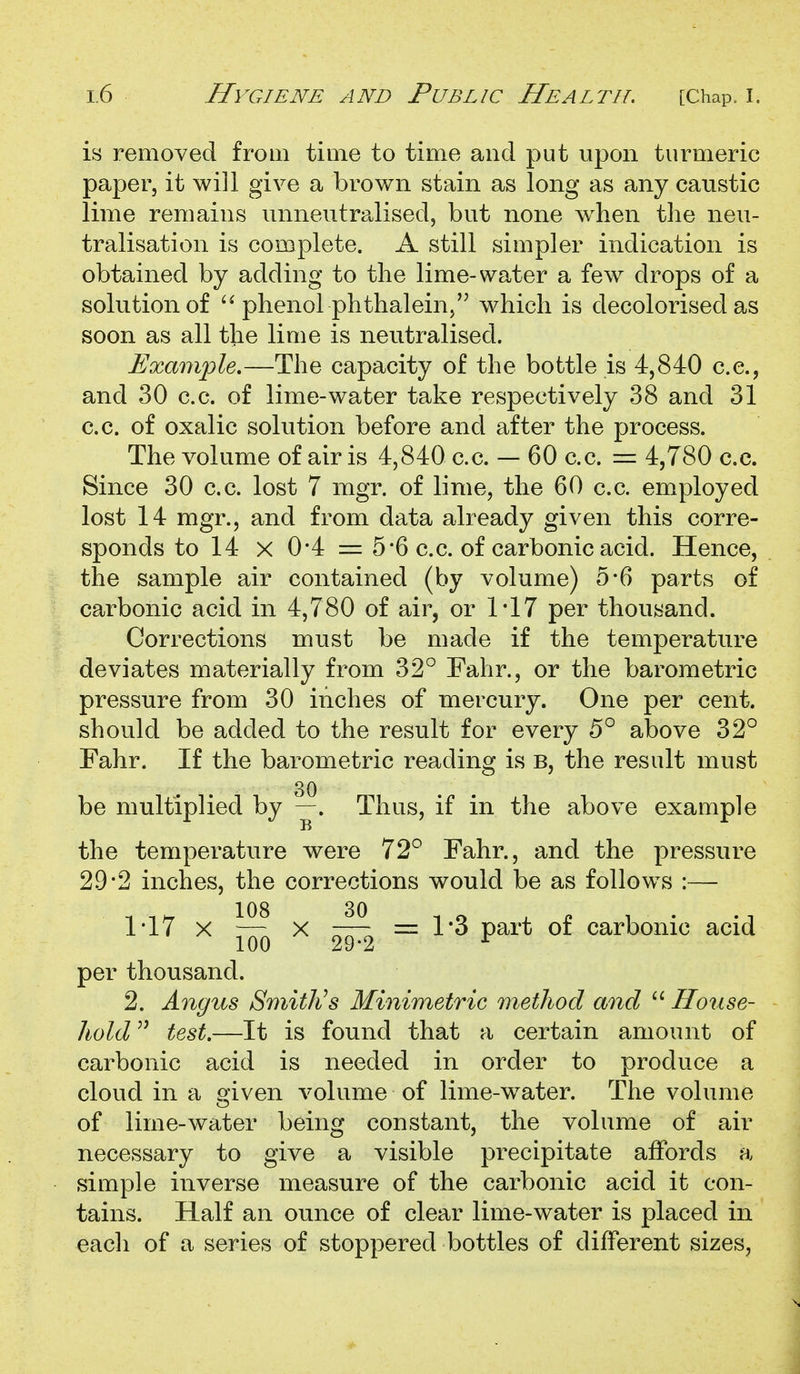 is removed from time to time and put upon turmeric paper, it will give a brown stain as long as any caustic lime remains unneutralised, but none when the neu- tralisation is complete. A still simpler indication is obtained by adding to the lime-water a few drops of a solution of phenol phthaleiuj which is decolorised as soon as all the lime is neutralised. Example,—The capacity of the bottle is 4,840 c.c, and 30 c.c. of lime-water take respectively 38 and 31 c.c. of oxalic solution before and after the process. The volume of air is 4,840 c.c. - 60 c.c. = 4,780 c.c. Since 30 c.c. lost 7 mgr. of lime, the 60 c.c. employed lost 14 mgr., and from data already given this corre- sponds to 14 X 0'4 = 5*6 c.c. of carbonic acid. Hence, the sample air contained (by volume) 5*6 parts of carbonic acid in 4,780 of air, or 1*17 per thousand. Corrections must be made if the temperature deviates materially from 32° Fahr., or the barometric pressure from 30 inches of mercury. One per cent, should be added to the result for every 5° above 32° Fahr. If the barometric reading is B, the result must 30 be multiplied by —. Thus, if in the above example the temperature were 72° Fahr., and the pressure 29*2 inches, the corrections would be as follows :— 1-17 X ^ X = 1*3 part of carbonic acid per thousand. 2. Angus Smithes Minimetric method and  House- hold test.—It is found that a certain amount of carbonic acid is needed in order to produce a cloud in a given volume of lime-w^ater. The volume of lime-water being constant, the volume of air necessary to give a visible precipitate affords a simple inverse measure of the carbonic acid it con- tains. Half an ounce of clear lime-water is placed in each of a series of stoppered bottles of different sizes,