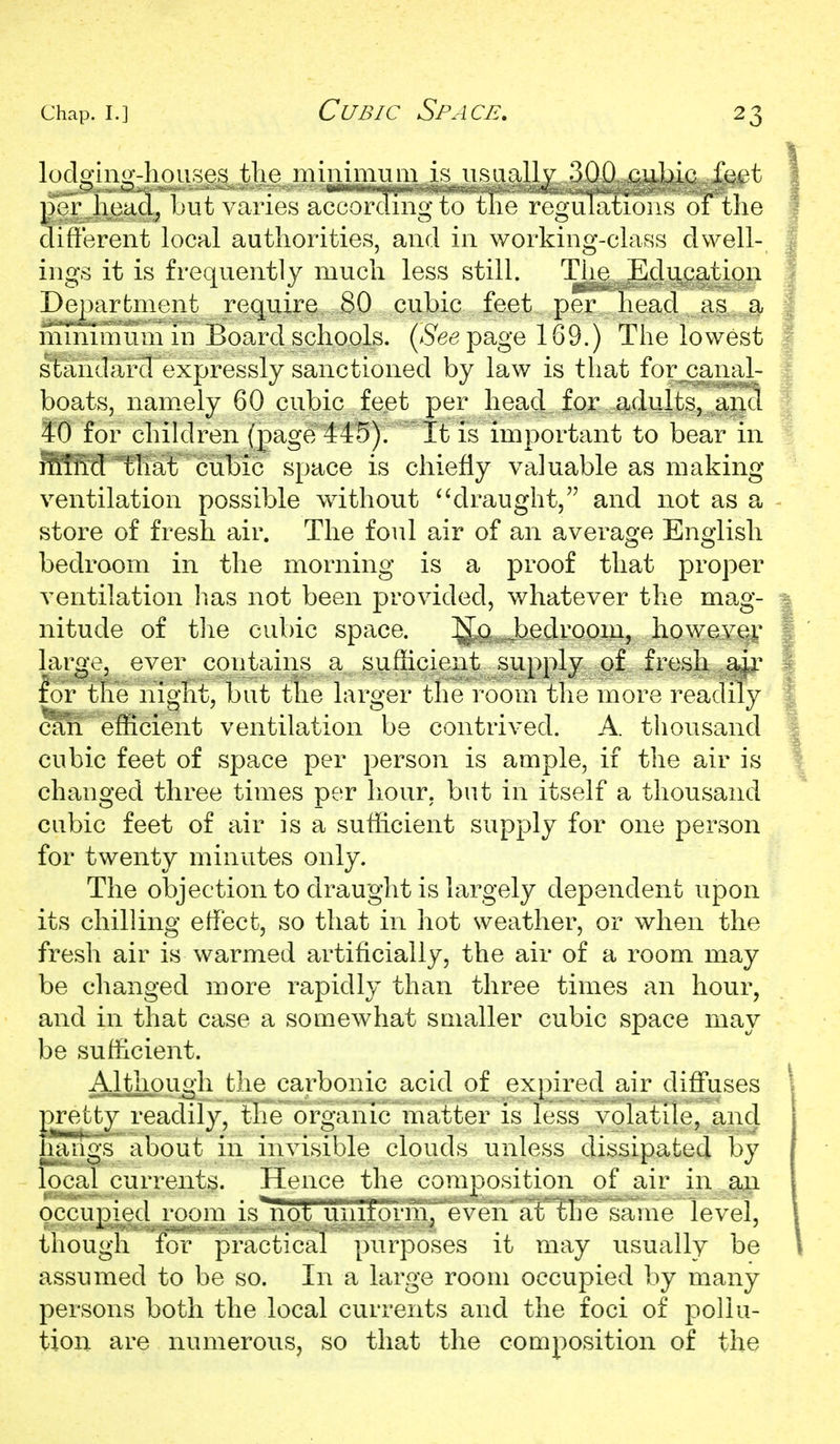 Cubic Space, locloino'-liouses tlie minimum is iisaallv 300 cubic feet per lioacl, ])ut varies according to tlie rogaltitioiis of tlie different local authorities, and in working-class dwell- ings it is frequently much less still. The Education Dej)arfcment require 80 cubic feet per head as a minimum in Board schools, (^^epage 169.) The lowest standard expressly sanctioned by law is that for canal- boats, nam.ely 60 cubic feet per head for adults, and to for chiklren (page 445). It is important to bear in ffiTM that cubic space is chiefly valuable as making- ventilation possible v^ithout ^^draught, and not as a store of fresh air. The foul air of an average English bedroom in the morning is a proof that proper ventilation has not been provided, whatever the mag- nitude of the cubic space. ]{Jq Jjedroom, however large, ever contains a sufficient supply of fresh a^ir for the night, but the larger the I'oom the more readily cffii efficient ventilation be contrived. A. thousand cubic feet of space per person is ample, if the air is changed three times per hour, but in itself a thousand cubic feet of air is a sufficient supply for one person for twenty minutes only. The objection to draught is largely dependent upon its chilling effect, so that in hot weather, or when the fresh air is warmed artificially, the air of a room may be changed more rapidly than three times an hour, and in that case a somewhat smaller cubic space may be sufficient. Althougli the carbonic acid of expired air diffuses pretty readily, the organic matter is less volatile, and hangs about in invisible clouds unless dissipated by local currents. Hence the composition of air in an occupied room is not umfoi'm/even at the same level, though for practical purposes it may usually be assumed to be so. In a large room occupied by many persons both the local currents and the foci of pollu- tion are numerous, so that the composition of the