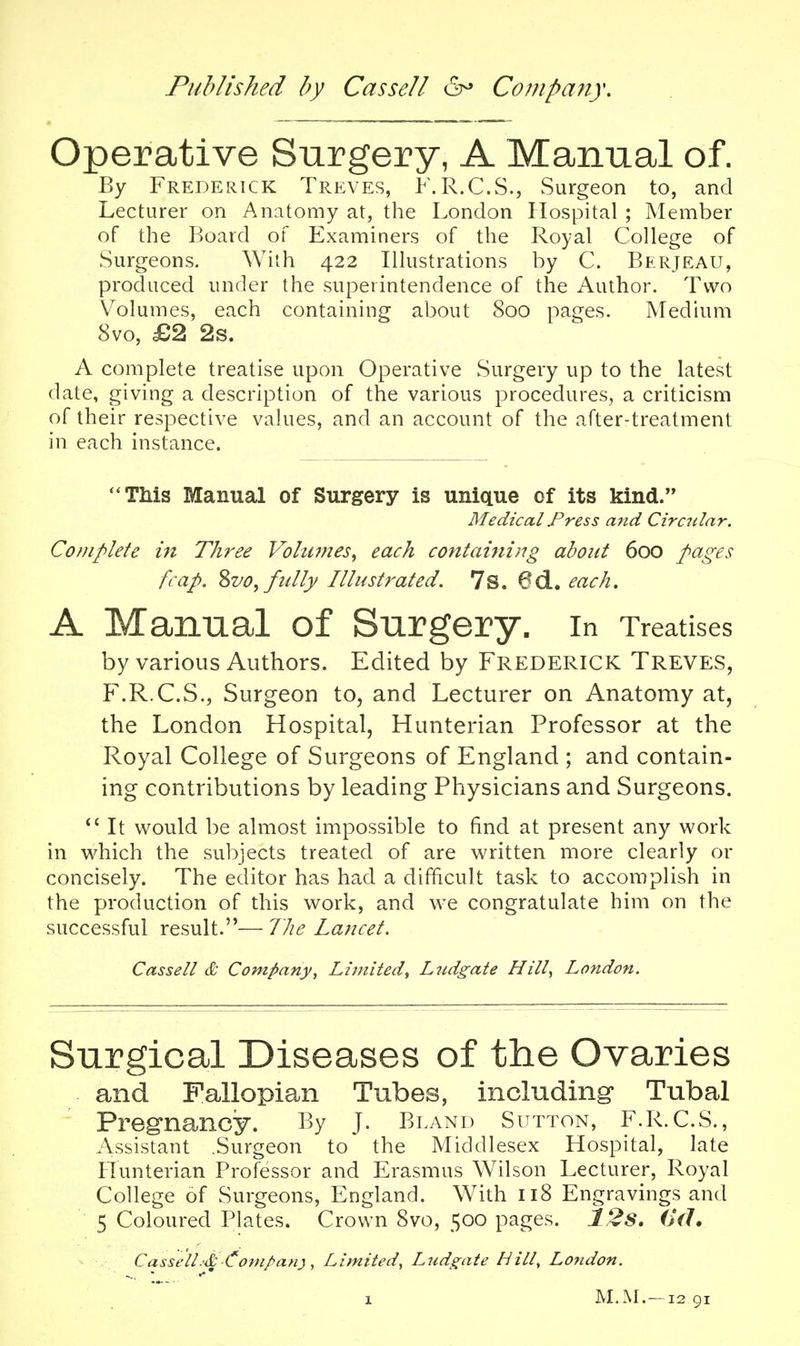 Operative Surgery, A Manual of. By Frederick Treves, F.R.C.S., Surgeon to, and Lecturer on Anatomy at, the London Hospital ; Member of the Board of Examiners of the Royal College of Surgeons. With 422 Illustrations by C. Berjeau, produced under the superintendence of the Author. Two Volumes, each containing about 800 pages. Medium 8vo, £2 2s. A complete treatise upon Operative Surgery up to the latest date, giving a description of the various procedures, a criticism of their respective values, and an account of the after-treatment in each instance. This Manual of Surgery is unique of its kind. Medical Press and Circular. Complete in Three Volumes, each coritainijig about 600 pages fcap. Zvo, fully Illustrated. 7s. 6d.. each. A Manual of Surgery. In Treatises by various Authors. Edited by FREDERICK Treves, F.R.C.S., Surgeon to, and Lecturer on Anatomy at, the London Hospital, Hunterian Professor at the Royal College of Surgeons of England ; and contain- ing contributions by leading Physicians and Surgeons.  It would be almost impossible to find at present any work in which the subjects treated of are written more clearly or concisely. The editor has had a difficult task to accomplish in the production of this work, and we congratulate him on the successful result.— 7he Lancet. Cassell & Company, Limited, Ltidgate Hill^ London. Snrgical Diseases of the Ovaries and Fallopian Tubes, including- Tubal Preg*nancy. By J. Bland Sutton, F.R.C.S., Assistant .Surgeon to the Middlesex Hospital, late Flunterian Professor and Erasmus Wilson Lecturer, Royal College of Surgeons, England. With 118 Engravings and 5 Coloured Plates. Crown 8vo, 500 pages. 12s. (Uh Cassell.'& i^ompan}, Limited, Ludgate Hill, London. X M.M.-1291