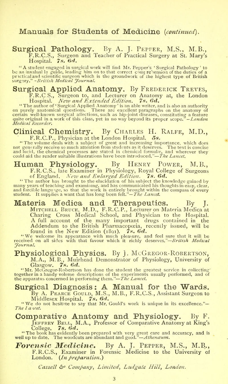 Manuals for Students of Medicine {continueLi), Surgical Pathology. By A. J. Pepper, M.S., M.B., F.R.C.S., Surgeon and Teacher of Practical Surgery at St. Mary's Hospital. iifi.  A student engag-ed in surg-ical work will find Mr. Pepper's ' Surgical Pathology ' to be an invalual Is guide, leading him on to that correct comi re'iensioa of the duties of a pricticaland scientific surgeon which is the groundwork of the highest type of British burg'sry. -British Medical Journal. Surgical Applied Anatomy. By Frederick Treves, F.R.C.vS., Surgeon to, and Lecturer on Anatomy at, the London Hospital. Neiv and Extended Edition. 7s. (id.  The author of' Surgical Applied Anatomy' is an able writer, and is also an authority on purely anatomical questions. There are excellent paragraphs on the anatomy of certain well-known surgical affections, such as hip-joint diseases, constituting a feature quite original in a work of this class, yet in no way beyond its proper scope.—London Medical Recorder. Clinical Chemistry. By Charles H. Ralfe, M.D., F.R.C.P., Physician at the London Hospital.  The volume deals with a subject of great and increasing importance, which does not generally receive so much attention from students as it deserves. The text is concise and lucid, the chemical processes are stated in chemical fonnulre, and wherever they could aid the reader suitable illustrations have been introduced.—The Lancet. Human Physiology. By PIenry Power, M.B., F.R.C.S., late Examiner in Physiology, Royal College of Surgeons of England. iVew and Enlarged Edition. 7s. (id.  The author has brought to the elucidation of his subject the knowledge gained by many years of teaching and examinmg, and has communicated his thoughts in easy, clear, and forcible language, so that the work is entirely brought within the compass of every student. It supplies a want that has long been felt.—The Lancet. Materia Medica and Therapeutics. By J. Mitchell Bruce, M.D., F.R.C.P., Lecturer pn Materia Medica at Charing Cross Medical School, and Physician to the Hospital. A full account of the many important drugs contained in the Addendum to the British Pharmacopoeia, recently issued, will be found in the New Edition (i8qi). 7s, (yd.  We welcome its appearance with much pleasure, and feel sure that it will be received on all sides with that favour which it richly deserves.—British Medical Jourfial. Physiological Physics. By J. McGregor-Robertson, M.A., M.B., Muirhead Demonstrator of Physiology, University of Glasgow. 7.V. (id. Mr. McGregor-Robertson has done the student the greatest service in collecting' together in a handy volume descriptions of the experiments usually performed, and of the apparatus concerned in performing them.—The Lancet. Surgical Diagnosis: A Manual for the Wards, By A. Pearce Gould, M.S., M.B., F.R.C.S., Assistant Surgeon to Middlesex Hospital. 7.*?. (id.  We do not hesitnte to sny that Mr. Gould's work is unique in its excellence.— The I a ncet. Comparative Anatomy and Physiology. By F. Jeffrey Bell, M.A., Professor of Comparative Anatomy at King's College. 7^. (id.  The book has evidently been prepared with very great care and accuracy, and is well up to date. The woodcuts are abundant and good.—Athenceum. Forensic Medicine. By A. J. Pepper, M.S., M.B., F.R.C.S., Examiner in Forensic Medicine to the University ol London. {In preparatioti.') Cassell <2r= Company, Limited, Ludgaie Hill, London.