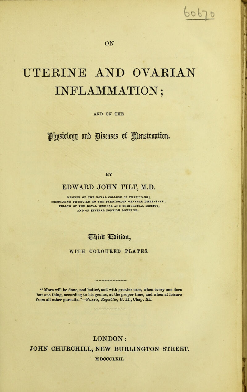 to ON UTERINE AND OVARIAN INFLAMMATION; AND ON THE BY EDWARD JOHN TILT, M.D. MEMBER OF THS KOTA.L COLLEGE OF PHYSICIiNS ; CONSULTINO PHYSICIAN TO THE FARRINQDON GENERAL DISPBNSVRT; FELLOW OF THE ROYAL MEDICAL AND CHIRURGICAL SOCIETY, AMD OF SEVERAL FOREIGN SOCIETIES. WITH COLOURED PLATES. *' More will be done, and better, and with greater ease, when every one does but one thing, accordiog to his genius, at the proper time, and when at leisure from all other pursuits.—Plato, Republic, B. II., Chap. XI. LONDON: JOHN CHURCHILL, NEW BURLINGTON STREET. MDCCCLXII.