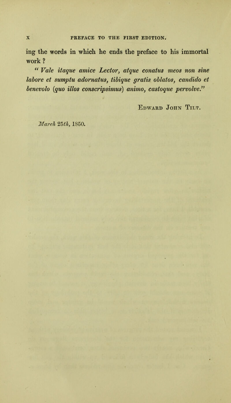 ing the words in which he ends the preface to his immortal work ?  Vale itaque amice Lector, atque conatus meos non sine labore et sumptu adornatus, tibique gratis oblatos, candido et benevolo [quo illos conscripsimus) animo, castoque permlveP Edward John Tilt. Marcl 2UTi, 1850.