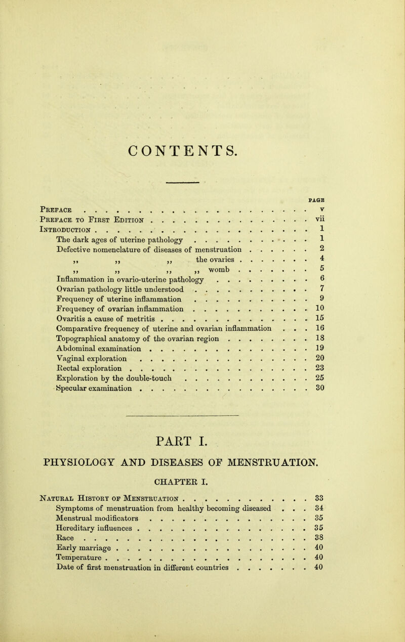 CONTENTS. Preface v Preface to First Edition vii Introduction 1 The dark ages of uterine pathology 1 Defective noraenclature of diseases of menstruation 2 the ovaries 4 ,y „ womb 5 Inflammation in ovario-uterine pathology ^ Ovai'ian pathology little understood 7 Frequency of uterine inflammation 9 Frequency of ovarian inflammation 10 Ovaritis a cause of metritis 15 Comparative frequency of uterine and ovarian inflammation . . .16 Topographical anatomy of the ovarian region 18 Abdominal examination 19 Vaginal exploration 20 Eectal exploration 23 Exploration by the double-touch 25 Specular examination 30 PART I. PHYSIOLOGY AND DISEASES OF MENSTRUATION. CHAPTEE I. Natural History of Menstruation . 33 Symptoms of menstruation from healthy becoming diseased ... 34 Menstrual modificators 35 Hereditary influences 35 Race 38 Early marriage 40 Temperature 40 Date of first menstruation in different countries 40