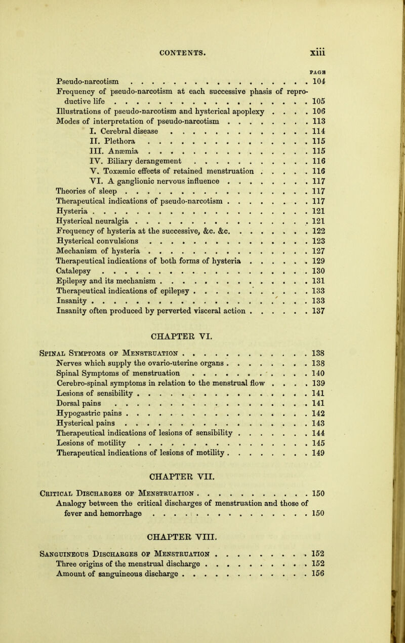 Pseudo-narcotism 104 Frequency of pseudo-narcotism at each successive phasis of repro- ductive life 105 Illustrations of pseudo-narcotism and hysterical apoplexy .... 106 Modes of interpretation of pseudo-narcotism 113 I. Cerebral disease 114 IT. Plethora 115 III. Ansemia 115 IV. Biliary derangement 116 v. Toxsemic eflfects of retained menstruation 116 YI. A ganglionic nervous influence 117 Theories of sleep 117 Therapeutical indications of pseudo-narcotism 117 Hysteria 121 Hysterical neuralgia .121 Frequency of hysteria at the successive, &c. &c 122 Hysterical convulsions 123 Mechanism of hysteria 127 Therapeutical indications of both forms of hysteria 129 Catalepsy 130 Epilepsy and its mechanism 131 Therapeutical indications of epilepsy 133 Insanity 133 Insanity often produced by perverted visceral action 137 CHAPTER VI. Spinal Symptoms of Menstruation 138 Nerves which supply the ovario-uterine organs 138 Spinal Symptoms of menstruation 140 Cerebro-spinal symptoms in relation to the menstrual flow . . . .139 Lesions of sensibility 141 Dorsal pains 141 Hypogastric pains 142 Hysterical pains 143 Therapeutical indications of lesions of sensibility 144 Lesions of motility 145 Therapeutical indications of lesions of motility 149 CHAPTEH VII. Critical Discharqes op Menstruation 150 Analogy between the critical discharges of menstruation and those of fever and hemorrhage . . . . i 150 CHAPTER VIII. Sanguineous Discharges op Menstruation 152 Three origins of the menstrual discharge 152 Amount of sanguineous discharge 156