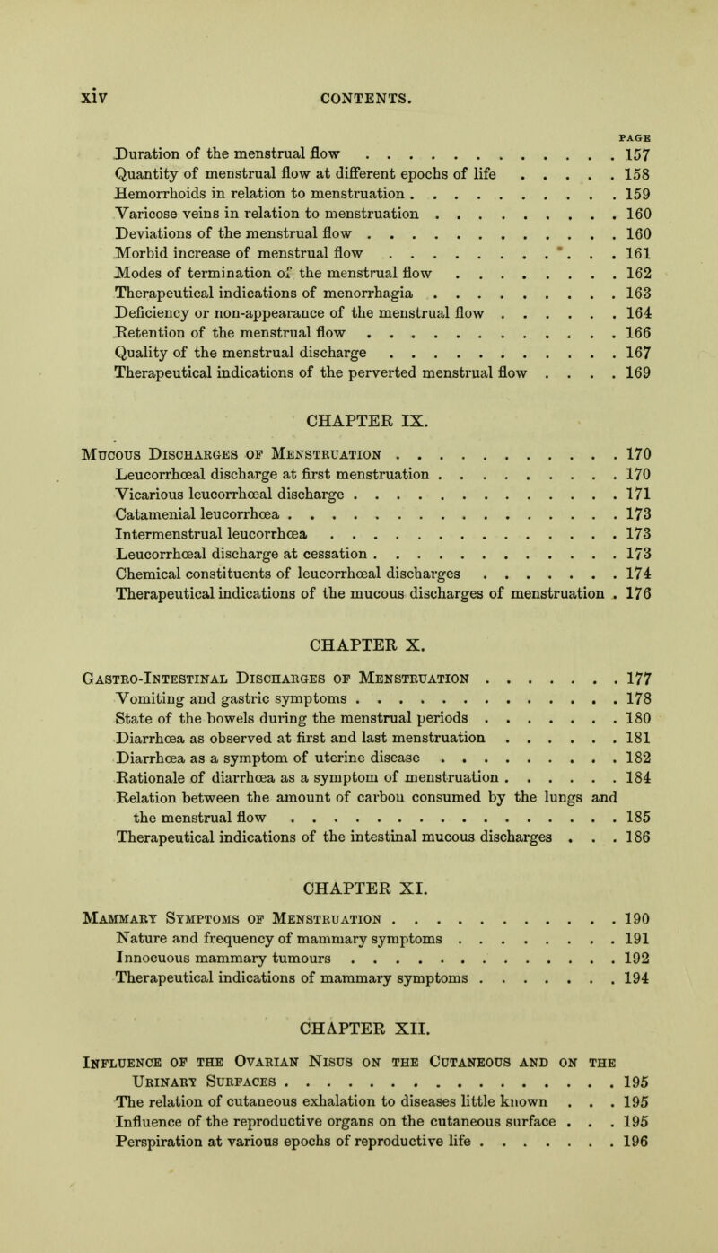 Duration of the menstrual flow 157 Quantity of menstrual flow at difi'erent epochs of life 158 Hemorrhoids in relation to menstruation 159 Varicose veins in relation to menstruation 160 Deviations of the menstrual flow 160 Morbid increase of menstrual flow . .161 Modes of termination of the menstrual flow 162 Therapeutical indications of monorrhagia 163 Deficiency or non-appearance of the menstrual flow 164 Retention of the menstrual flow 166 Quality of the menstrual discharge 167 Therapeutical indications of the perverted menstrual flow .... 169 CHAPTER IX. Mucous DiSCHAKGES OF MENSTRUATION 170 Leucorrhceal discharge at first menstruation 170 Vicarious leucorrhceal discharge 171 Catamenial leucorrhcea 173 Intermenstrual leucorrhcea 173 Leucorrhceal discharge at cessation 173 Chemical constituents of leucorrhceal discharges 174 Therapeutical indications of the mucous discharges of menstruation . 176 CHAPTER X. Gastro-Intestinal Discharges op Menstruation 177 Vomiting and gastric symptoms 178 State of the bowels during the menstrual periods 180 Diarrhoea as observed at first and last menstruation 181 Diarrhoea as a symptom of uterine disease 182 Rationale of diarrhoea as a symptom of menstruation 184 Relation between the amount of carbon consumed by the lungs and the menstrual flow 185 Therapeutical indications of the intestinal mucous discharges . . . 186 CHAPTER XI. Mammary Symptoms op Menstruation 190 Nature and frequency of mammary symptoms 191 Innocuous mammary tumours 192 Therapeutical indications of mammary symptoms 194 CHAPTER XII. Influence of the Ovarian Nisus on the Cutaneous and on the Urinary Surfaces 195 The relation of cutaneous exhalation to diseases little known . . .195 Influence of the reproductive organs on the cutaneous surface . . . 195 Perspiration at various epochs of reproductive life 196