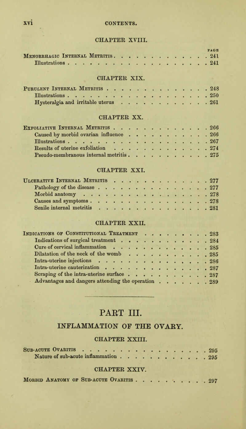 CHAPTER XVIII. PAGE Menorehagic Internal Metritis 241 Illustrations 241 CHAPTER XIX. Purulent Internal Metritis 248 Illustrations 250 Hysteralgia and irritable uterus 261 CHAPTER XX. Exfoliative Internal Metritis 266 Caused by morbid ovarian influence 266 Illustrations 267 Results of uterine exfoliation 274 Pseudo-membranous internal metritis 275 CHAPTER XXI. Ulcerative Internal Metritis 277 Pathology of the disease 277 Morbid anatomy 278 Causes and symptoms 278 Senile internal metritis 281 CHAPTER XXII. Indications op Constitutional Treatment 283 Indications of surgical treatment 284 Cure of cervical inflammation 285 Dilatation of the neck of the womb 285 Intra-uterine injections 286 Intra-uterine cauterization 287 Scraping of the intra-uterine surface 287 Advantages and dangers attending the operation 289 PAKT III. INFLAMMATION OF THE OVARY. CHAPTER XXIII. Sub-acute Ovaritis 295 Nature of sub-acute inflammation 295 CHAPTER XXIV. Morbid Anatomy op Sub-acute Ovaritis 297