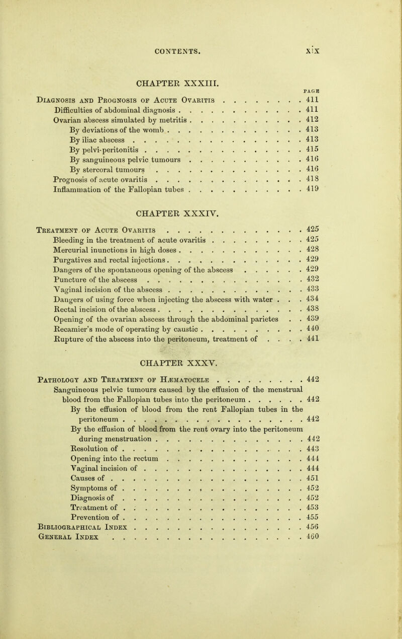 CHAPTEE XXXIII. PAGE Diagnosis and Prognosis of Acute Ovaritis 411 Difficulties of abdominal diagnosis 411 Ovarian abscess simulated by metritis 412 By deviations of the womb 413 By iliac abscess 413 By pelvi-peritonitis 415 By sanguineous pelvic tumours 416 By stercoral tumours 416 Prognosis of acute ovaritis , 418 Inflammation of the Fallopian tubes 419 CHAPTER XXXIV. Treatment of Acute Ovaritis 425 Bleeding in the treatment of acute ovaritis 425 Mercurial inunctions in high doses 428 Purgatives and rectal injections 429 Dangers of the spontaneous opening of the abscess 429 Puncture of the abscess 432 Vaginal incision of the abscess 433 Dangers of using force when injecting the abscess with water . . . 434 Rectal incision of the abscess 438 Opening of the ovarian abscess through the abdominal parietes . . 439 Recamier's mode of operating by caustic 440 Rupture of the abscess into the peritoneum, treatment of ... . 441 CHAPTER XXXV. Pathology and Treatment of H^ematocelb 442 Sanguineous pelvic tumours caused by the effusion of the menstrual blood from the Fallopian tubes into the peritoneum 442 By the effusion of blood from the rent Fallopian tubes in the peritoneum 442 By the effusion of blood from the rent ovary into the peritoneum during menstruation 442 Resolution of 443 Opening into the rectum 444 Vaginal incision of 444 Causes of 451 Symptoms of ^ 452 Diagnosis of 452 Treatment of 453 Prevention of 455 Bibliographical Index 456 General Index 460