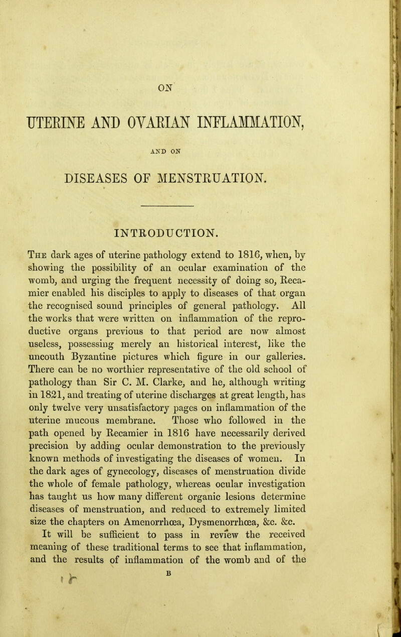 ON UTEEINE AND OVAEIAN INFLAMMATION, AND ON DISEASES OF MENSTRUATION. INTRODUCTION. The dark ages of uterine pathology extend to 1816, when, by- showing the possibility of an ocular examination of the womb, and urging the frequent necessity of doing so, Eeca- mier enabled his disciples to apply to diseases of that organ the recognised sound principles of general pathology. All the works that were written on inflammation of the repro- ductive organs previous to that period are now almost useless, possessing merely an historical interest, like the uncouth Byzantine pictures which figure in our galleries. There can be no worthier representative of the old school of pathology than Sir C. M. Clarke, and he, although writing in 1821, and treating of uterine discharges at great length, has only twelve very unsatisfactory pages on inflammation of the uterine mucous membrane. Those who followed in the path opened by Recamier in 1816 have necessarily derived precision by adding ocular demonstration to the previously known methods of investigating the diseases of women. In the dark ages of gynecology, diseases of menstruation divide the whole of female pathology, whereas ocular investigation has taught us how many different organic lesions determine diseases of menstruation, and reduced to extremely limited size the chapters on Amenorrhoea, Dysmenorrhoea, &c. &c. It will be sufficient to pass in revfew the received meaning of these traditional terms to see that inflammation, and the results of inflammation of the womb and of the