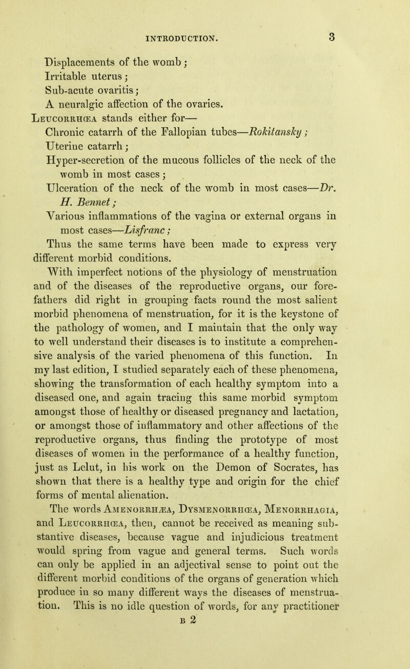 Displacements of the womb ; Irritable uterus; Sub-acute ovaritis; A neuralgic affection of the ovaries. Leucorrhcea stands either for— Chronic catarrh of the Fallopian tubes—Rokitansky ; Uterine catarrh; Hyper-secretion of the mucous follicles of the neck of the womb in most cases; Ulceration of the neck of the womb in most cases—Dr. H. Bennet; Various inflammations of the vagina or external organs in most cases—Lisfranc; Thus the same terms have been made to express very difi'erent morbid conditions. With imperfect notions of the physiology of menstruation and of the diseases of the reproductive organs, our fore- fathers did right in grouping facts round the most salient morbid phenomena of menstruation, for it is the keystone of the pathology of women, and I maintain that the only way to well understand their diseases is to institute a comprehen- sive analysis of the varied phenomena of this function. In my last edition, I studied separately each of these phenomena, showing the transformation of each healthy symptom into a diseased one, and again tracing this same morbid symptom amongst those of healthy or diseased pregnancy and lactation, or amongst those of inflammatory and other afiections of the reproductive organs, thus finding the prototype of most diseases of women in the performance of a healthy function, just as Lelut, in his work on the Demon of Socrates, has shown that there is a healthy type and origin for the chief forms of mental alienation. The words Amenorrhea, Dysme^orrhcea, Menorrhagia, and Leucorrhcea, then, cannot be received as meaning sub- stantive diseases, because vague and injudicious treatment would spring from vague and general terms. Such words can only be applied in an adjectival sense to point out the difi'erent morbid conditions of the organs of generation which produce in so many difi'erent w^ays the diseases of menstrua- tion. This is no idle question of words, for any practitioner B 2